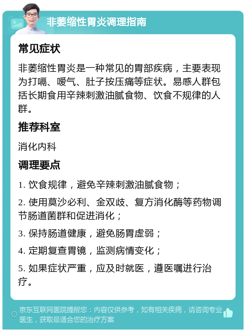 非萎缩性胃炎调理指南 常见症状 非萎缩性胃炎是一种常见的胃部疾病，主要表现为打嗝、嗳气、肚子按压痛等症状。易感人群包括长期食用辛辣刺激油腻食物、饮食不规律的人群。 推荐科室 消化内科 调理要点 1. 饮食规律，避免辛辣刺激油腻食物； 2. 使用莫沙必利、金双歧、复方消化酶等药物调节肠道菌群和促进消化； 3. 保持肠道健康，避免肠胃虚弱； 4. 定期复查胃镜，监测病情变化； 5. 如果症状严重，应及时就医，遵医嘱进行治疗。