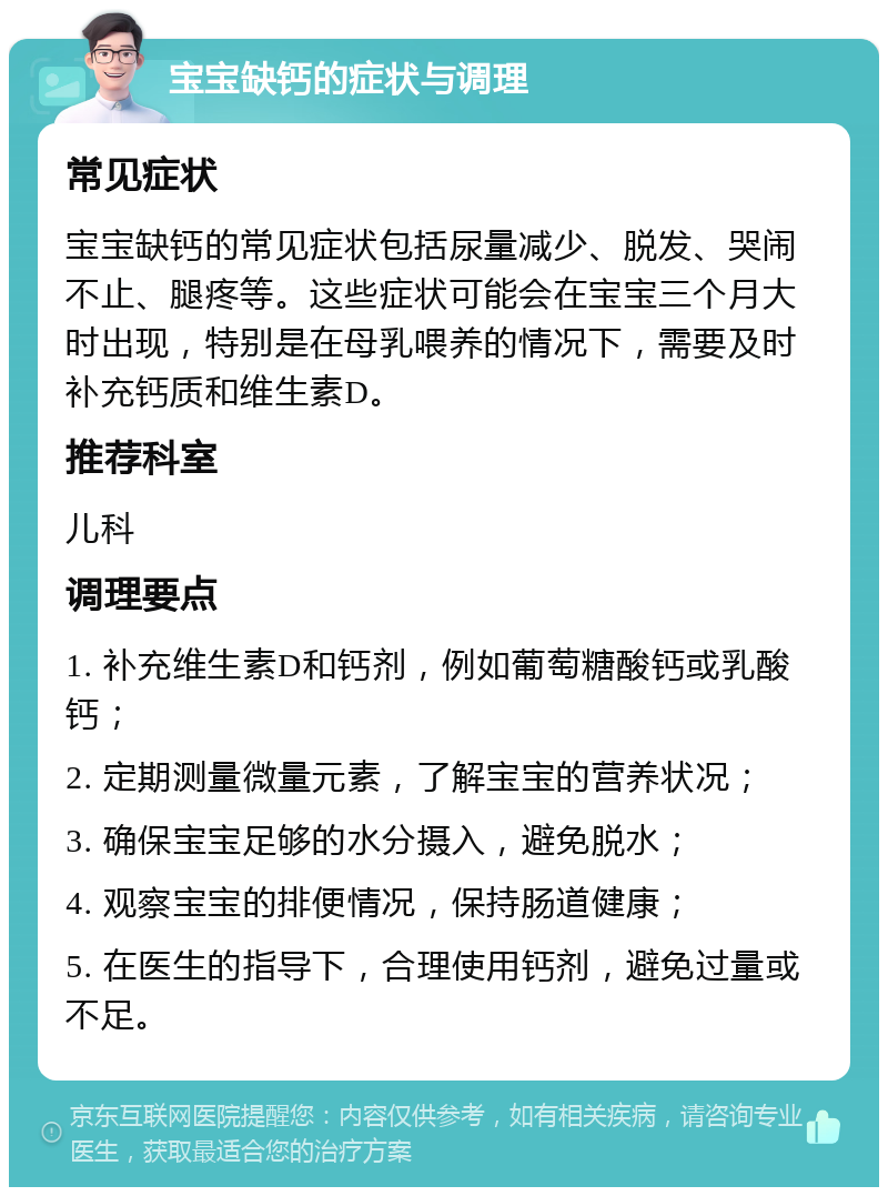 宝宝缺钙的症状与调理 常见症状 宝宝缺钙的常见症状包括尿量减少、脱发、哭闹不止、腿疼等。这些症状可能会在宝宝三个月大时出现，特别是在母乳喂养的情况下，需要及时补充钙质和维生素D。 推荐科室 儿科 调理要点 1. 补充维生素D和钙剂，例如葡萄糖酸钙或乳酸钙； 2. 定期测量微量元素，了解宝宝的营养状况； 3. 确保宝宝足够的水分摄入，避免脱水； 4. 观察宝宝的排便情况，保持肠道健康； 5. 在医生的指导下，合理使用钙剂，避免过量或不足。