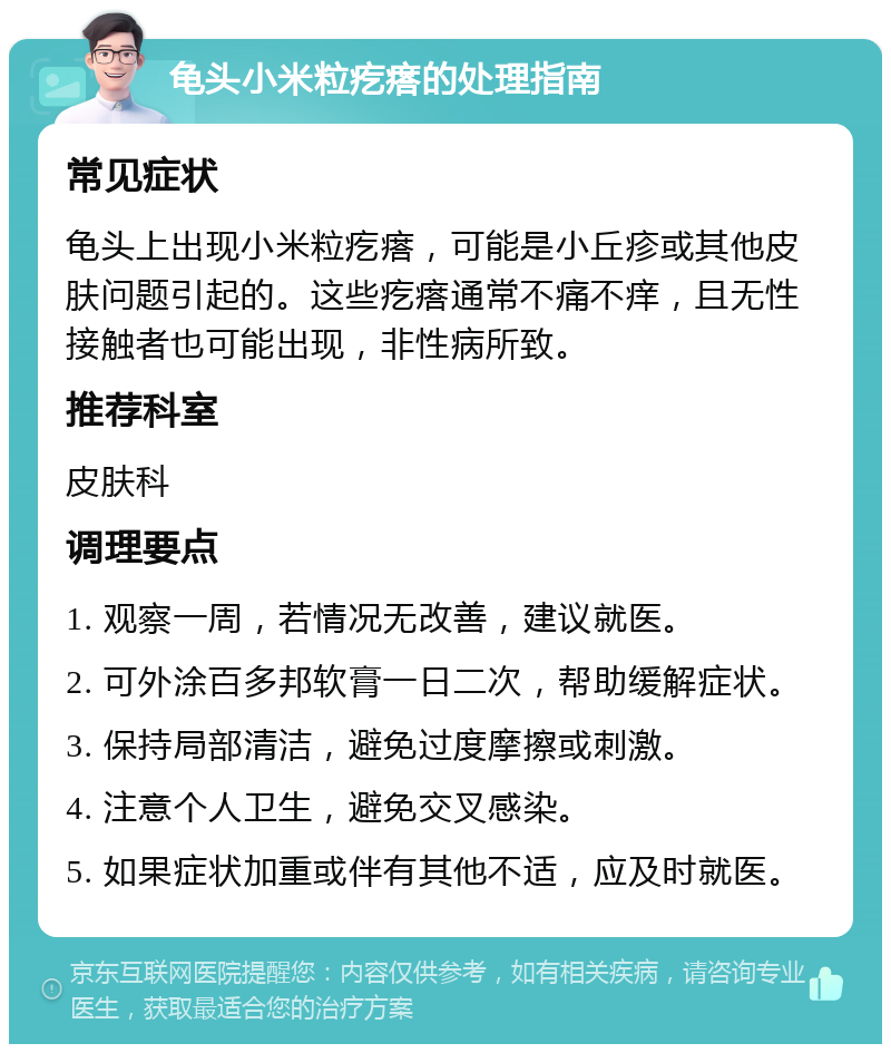 龟头小米粒疙瘩的处理指南 常见症状 龟头上出现小米粒疙瘩，可能是小丘疹或其他皮肤问题引起的。这些疙瘩通常不痛不痒，且无性接触者也可能出现，非性病所致。 推荐科室 皮肤科 调理要点 1. 观察一周，若情况无改善，建议就医。 2. 可外涂百多邦软膏一日二次，帮助缓解症状。 3. 保持局部清洁，避免过度摩擦或刺激。 4. 注意个人卫生，避免交叉感染。 5. 如果症状加重或伴有其他不适，应及时就医。