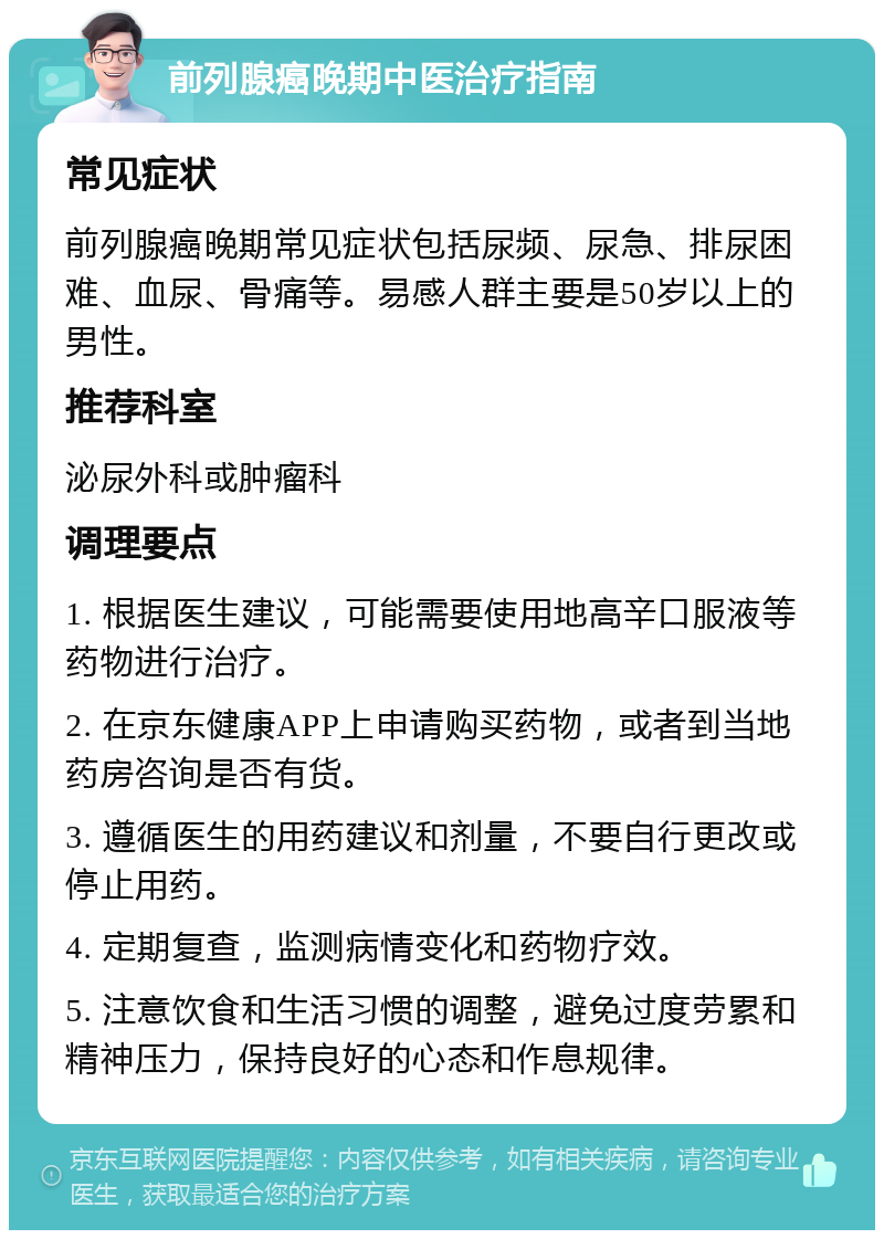 前列腺癌晚期中医治疗指南 常见症状 前列腺癌晚期常见症状包括尿频、尿急、排尿困难、血尿、骨痛等。易感人群主要是50岁以上的男性。 推荐科室 泌尿外科或肿瘤科 调理要点 1. 根据医生建议，可能需要使用地高辛口服液等药物进行治疗。 2. 在京东健康APP上申请购买药物，或者到当地药房咨询是否有货。 3. 遵循医生的用药建议和剂量，不要自行更改或停止用药。 4. 定期复查，监测病情变化和药物疗效。 5. 注意饮食和生活习惯的调整，避免过度劳累和精神压力，保持良好的心态和作息规律。