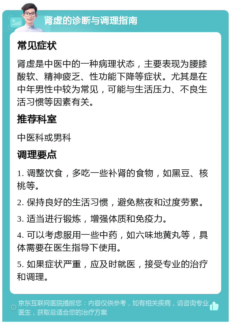 肾虚的诊断与调理指南 常见症状 肾虚是中医中的一种病理状态，主要表现为腰膝酸软、精神疲乏、性功能下降等症状。尤其是在中年男性中较为常见，可能与生活压力、不良生活习惯等因素有关。 推荐科室 中医科或男科 调理要点 1. 调整饮食，多吃一些补肾的食物，如黑豆、核桃等。 2. 保持良好的生活习惯，避免熬夜和过度劳累。 3. 适当进行锻炼，增强体质和免疫力。 4. 可以考虑服用一些中药，如六味地黄丸等，具体需要在医生指导下使用。 5. 如果症状严重，应及时就医，接受专业的治疗和调理。