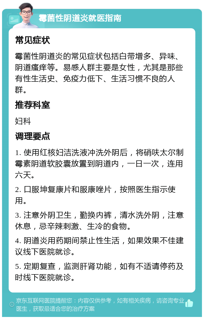 霉菌性阴道炎就医指南 常见症状 霉菌性阴道炎的常见症状包括白带增多、异味、阴道瘙痒等。易感人群主要是女性，尤其是那些有性生活史、免疫力低下、生活习惯不良的人群。 推荐科室 妇科 调理要点 1. 使用红核妇洁洗液冲洗外阴后，将硝呋太尔制霉素阴道软胶囊放置到阴道内，一日一次，连用六天。 2. 口服坤复康片和服康唑片，按照医生指示使用。 3. 注意外阴卫生，勤换内裤，清水洗外阴，注意休息，忌辛辣刺激、生冷的食物。 4. 阴道炎用药期间禁止性生活，如果效果不佳建议线下医院就诊。 5. 定期复查，监测肝肾功能，如有不适请停药及时线下医院就诊。