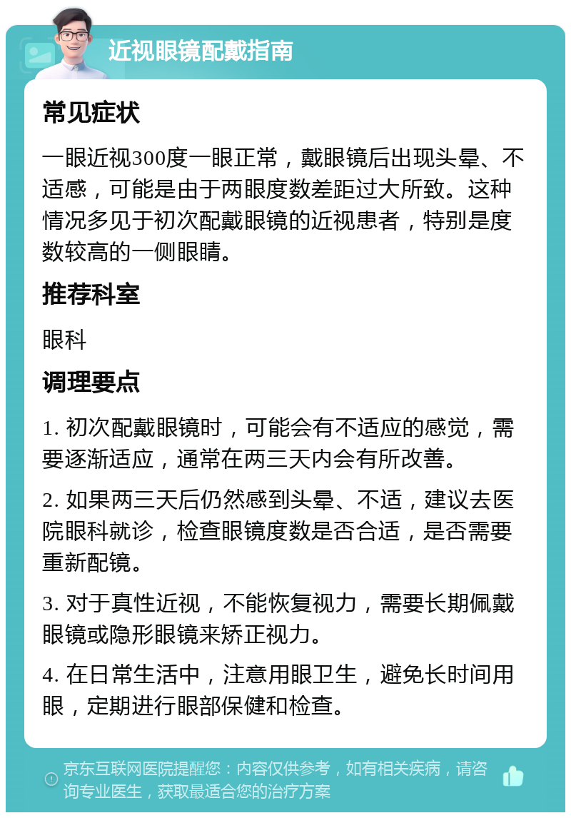 近视眼镜配戴指南 常见症状 一眼近视300度一眼正常，戴眼镜后出现头晕、不适感，可能是由于两眼度数差距过大所致。这种情况多见于初次配戴眼镜的近视患者，特别是度数较高的一侧眼睛。 推荐科室 眼科 调理要点 1. 初次配戴眼镜时，可能会有不适应的感觉，需要逐渐适应，通常在两三天内会有所改善。 2. 如果两三天后仍然感到头晕、不适，建议去医院眼科就诊，检查眼镜度数是否合适，是否需要重新配镜。 3. 对于真性近视，不能恢复视力，需要长期佩戴眼镜或隐形眼镜来矫正视力。 4. 在日常生活中，注意用眼卫生，避免长时间用眼，定期进行眼部保健和检查。