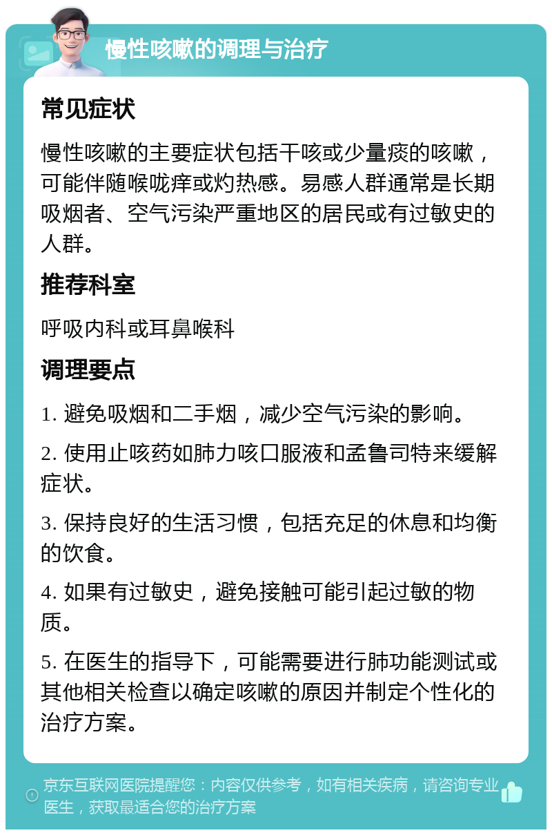 慢性咳嗽的调理与治疗 常见症状 慢性咳嗽的主要症状包括干咳或少量痰的咳嗽，可能伴随喉咙痒或灼热感。易感人群通常是长期吸烟者、空气污染严重地区的居民或有过敏史的人群。 推荐科室 呼吸内科或耳鼻喉科 调理要点 1. 避免吸烟和二手烟，减少空气污染的影响。 2. 使用止咳药如肺力咳口服液和孟鲁司特来缓解症状。 3. 保持良好的生活习惯，包括充足的休息和均衡的饮食。 4. 如果有过敏史，避免接触可能引起过敏的物质。 5. 在医生的指导下，可能需要进行肺功能测试或其他相关检查以确定咳嗽的原因并制定个性化的治疗方案。