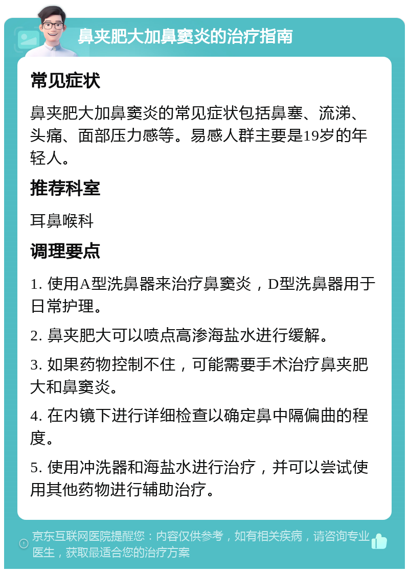 鼻夹肥大加鼻窦炎的治疗指南 常见症状 鼻夹肥大加鼻窦炎的常见症状包括鼻塞、流涕、头痛、面部压力感等。易感人群主要是19岁的年轻人。 推荐科室 耳鼻喉科 调理要点 1. 使用A型洗鼻器来治疗鼻窦炎，D型洗鼻器用于日常护理。 2. 鼻夹肥大可以喷点高渗海盐水进行缓解。 3. 如果药物控制不住，可能需要手术治疗鼻夹肥大和鼻窦炎。 4. 在内镜下进行详细检查以确定鼻中隔偏曲的程度。 5. 使用冲洗器和海盐水进行治疗，并可以尝试使用其他药物进行辅助治疗。