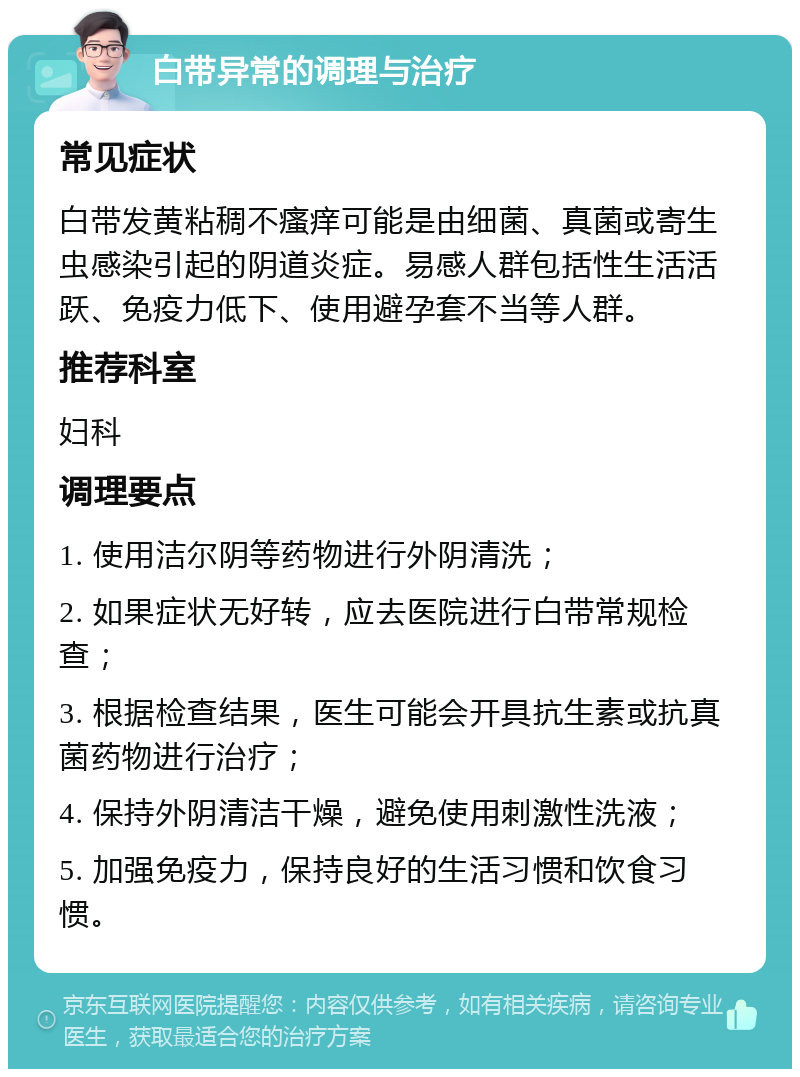 白带异常的调理与治疗 常见症状 白带发黄粘稠不瘙痒可能是由细菌、真菌或寄生虫感染引起的阴道炎症。易感人群包括性生活活跃、免疫力低下、使用避孕套不当等人群。 推荐科室 妇科 调理要点 1. 使用洁尔阴等药物进行外阴清洗； 2. 如果症状无好转，应去医院进行白带常规检查； 3. 根据检查结果，医生可能会开具抗生素或抗真菌药物进行治疗； 4. 保持外阴清洁干燥，避免使用刺激性洗液； 5. 加强免疫力，保持良好的生活习惯和饮食习惯。