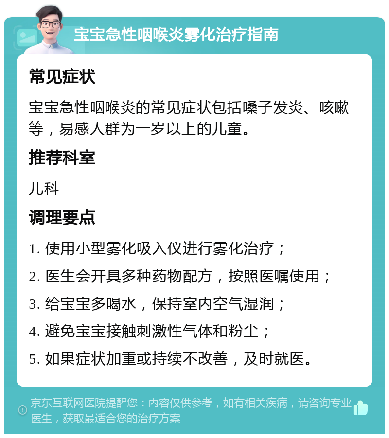 宝宝急性咽喉炎雾化治疗指南 常见症状 宝宝急性咽喉炎的常见症状包括嗓子发炎、咳嗽等，易感人群为一岁以上的儿童。 推荐科室 儿科 调理要点 1. 使用小型雾化吸入仪进行雾化治疗； 2. 医生会开具多种药物配方，按照医嘱使用； 3. 给宝宝多喝水，保持室内空气湿润； 4. 避免宝宝接触刺激性气体和粉尘； 5. 如果症状加重或持续不改善，及时就医。