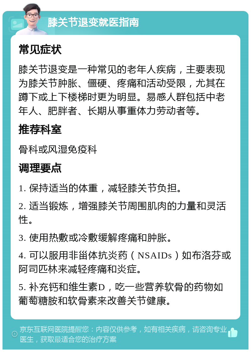 膝关节退变就医指南 常见症状 膝关节退变是一种常见的老年人疾病，主要表现为膝关节肿胀、僵硬、疼痛和活动受限，尤其在蹲下或上下楼梯时更为明显。易感人群包括中老年人、肥胖者、长期从事重体力劳动者等。 推荐科室 骨科或风湿免疫科 调理要点 1. 保持适当的体重，减轻膝关节负担。 2. 适当锻炼，增强膝关节周围肌肉的力量和灵活性。 3. 使用热敷或冷敷缓解疼痛和肿胀。 4. 可以服用非甾体抗炎药（NSAIDs）如布洛芬或阿司匹林来减轻疼痛和炎症。 5. 补充钙和维生素D，吃一些营养软骨的药物如葡萄糖胺和软骨素来改善关节健康。