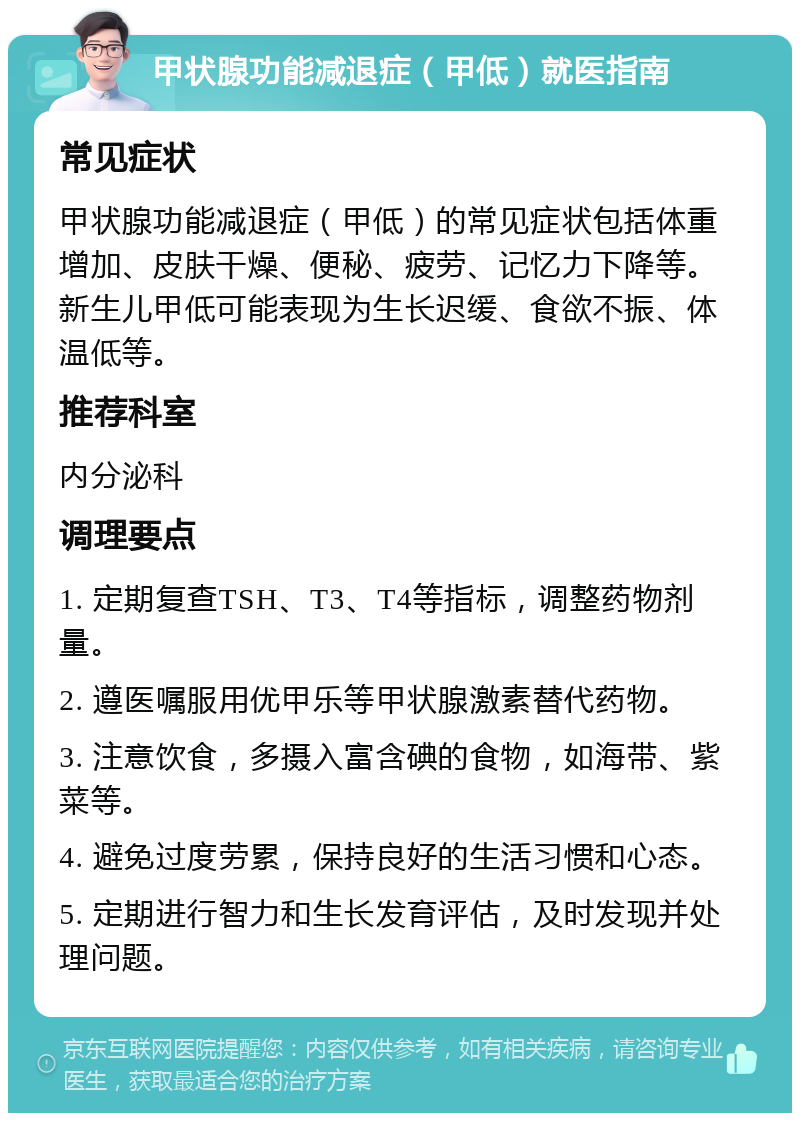 甲状腺功能减退症（甲低）就医指南 常见症状 甲状腺功能减退症（甲低）的常见症状包括体重增加、皮肤干燥、便秘、疲劳、记忆力下降等。新生儿甲低可能表现为生长迟缓、食欲不振、体温低等。 推荐科室 内分泌科 调理要点 1. 定期复查TSH、T3、T4等指标，调整药物剂量。 2. 遵医嘱服用优甲乐等甲状腺激素替代药物。 3. 注意饮食，多摄入富含碘的食物，如海带、紫菜等。 4. 避免过度劳累，保持良好的生活习惯和心态。 5. 定期进行智力和生长发育评估，及时发现并处理问题。