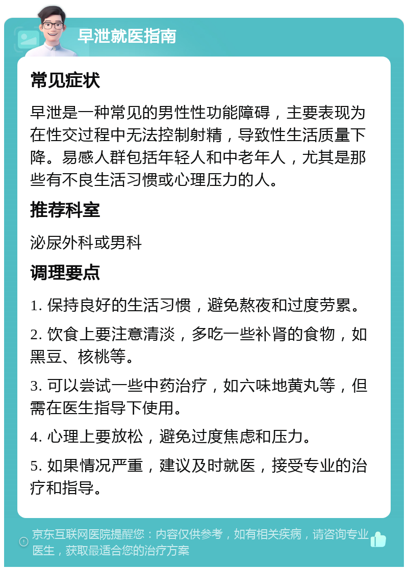 早泄就医指南 常见症状 早泄是一种常见的男性性功能障碍，主要表现为在性交过程中无法控制射精，导致性生活质量下降。易感人群包括年轻人和中老年人，尤其是那些有不良生活习惯或心理压力的人。 推荐科室 泌尿外科或男科 调理要点 1. 保持良好的生活习惯，避免熬夜和过度劳累。 2. 饮食上要注意清淡，多吃一些补肾的食物，如黑豆、核桃等。 3. 可以尝试一些中药治疗，如六味地黄丸等，但需在医生指导下使用。 4. 心理上要放松，避免过度焦虑和压力。 5. 如果情况严重，建议及时就医，接受专业的治疗和指导。