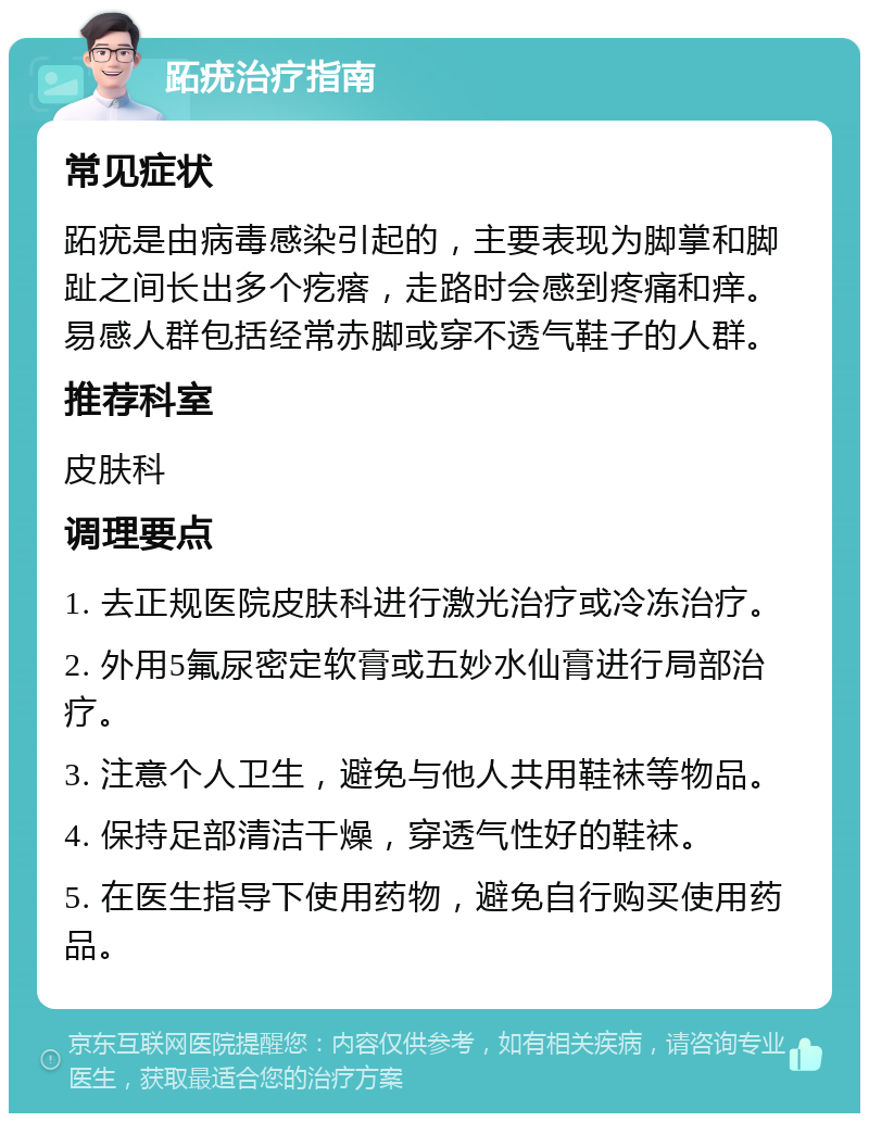 跖疣治疗指南 常见症状 跖疣是由病毒感染引起的，主要表现为脚掌和脚趾之间长出多个疙瘩，走路时会感到疼痛和痒。易感人群包括经常赤脚或穿不透气鞋子的人群。 推荐科室 皮肤科 调理要点 1. 去正规医院皮肤科进行激光治疗或冷冻治疗。 2. 外用5氟尿密定软膏或五妙水仙膏进行局部治疗。 3. 注意个人卫生，避免与他人共用鞋袜等物品。 4. 保持足部清洁干燥，穿透气性好的鞋袜。 5. 在医生指导下使用药物，避免自行购买使用药品。