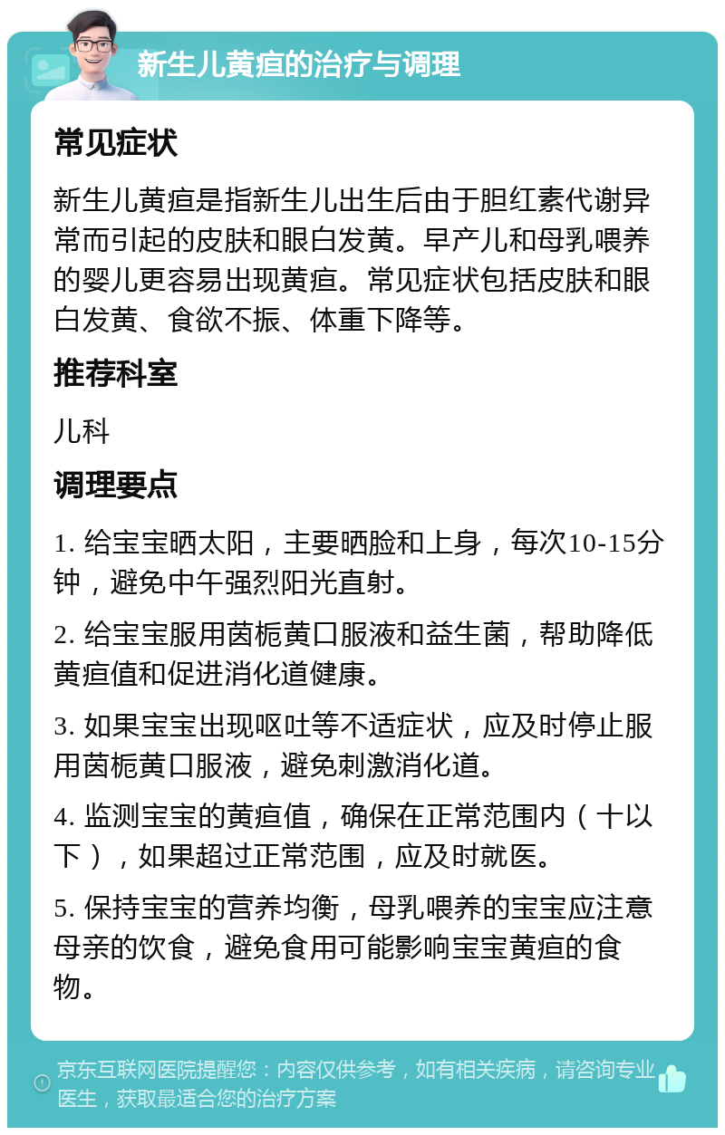 新生儿黄疸的治疗与调理 常见症状 新生儿黄疸是指新生儿出生后由于胆红素代谢异常而引起的皮肤和眼白发黄。早产儿和母乳喂养的婴儿更容易出现黄疸。常见症状包括皮肤和眼白发黄、食欲不振、体重下降等。 推荐科室 儿科 调理要点 1. 给宝宝晒太阳，主要晒脸和上身，每次10-15分钟，避免中午强烈阳光直射。 2. 给宝宝服用茵栀黄口服液和益生菌，帮助降低黄疸值和促进消化道健康。 3. 如果宝宝出现呕吐等不适症状，应及时停止服用茵栀黄口服液，避免刺激消化道。 4. 监测宝宝的黄疸值，确保在正常范围内（十以下），如果超过正常范围，应及时就医。 5. 保持宝宝的营养均衡，母乳喂养的宝宝应注意母亲的饮食，避免食用可能影响宝宝黄疸的食物。