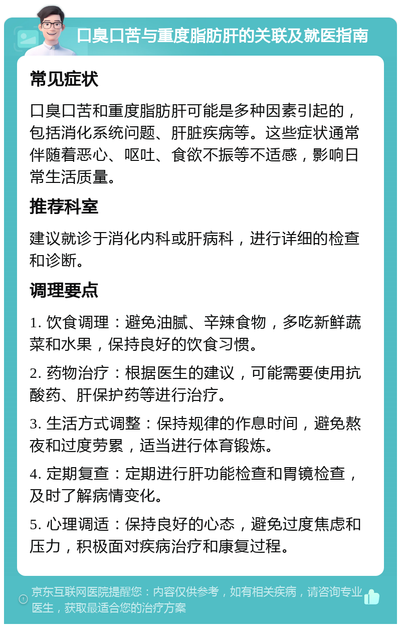 口臭口苦与重度脂肪肝的关联及就医指南 常见症状 口臭口苦和重度脂肪肝可能是多种因素引起的，包括消化系统问题、肝脏疾病等。这些症状通常伴随着恶心、呕吐、食欲不振等不适感，影响日常生活质量。 推荐科室 建议就诊于消化内科或肝病科，进行详细的检查和诊断。 调理要点 1. 饮食调理：避免油腻、辛辣食物，多吃新鲜蔬菜和水果，保持良好的饮食习惯。 2. 药物治疗：根据医生的建议，可能需要使用抗酸药、肝保护药等进行治疗。 3. 生活方式调整：保持规律的作息时间，避免熬夜和过度劳累，适当进行体育锻炼。 4. 定期复查：定期进行肝功能检查和胃镜检查，及时了解病情变化。 5. 心理调适：保持良好的心态，避免过度焦虑和压力，积极面对疾病治疗和康复过程。