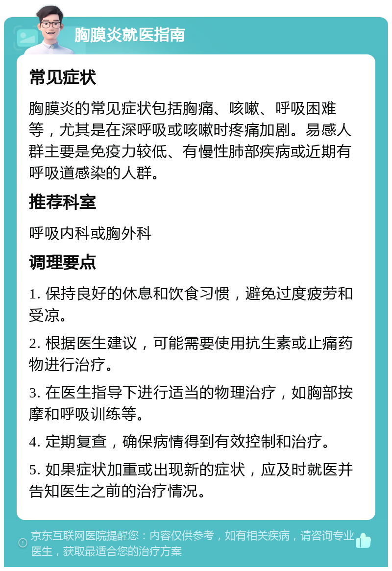 胸膜炎就医指南 常见症状 胸膜炎的常见症状包括胸痛、咳嗽、呼吸困难等，尤其是在深呼吸或咳嗽时疼痛加剧。易感人群主要是免疫力较低、有慢性肺部疾病或近期有呼吸道感染的人群。 推荐科室 呼吸内科或胸外科 调理要点 1. 保持良好的休息和饮食习惯，避免过度疲劳和受凉。 2. 根据医生建议，可能需要使用抗生素或止痛药物进行治疗。 3. 在医生指导下进行适当的物理治疗，如胸部按摩和呼吸训练等。 4. 定期复查，确保病情得到有效控制和治疗。 5. 如果症状加重或出现新的症状，应及时就医并告知医生之前的治疗情况。