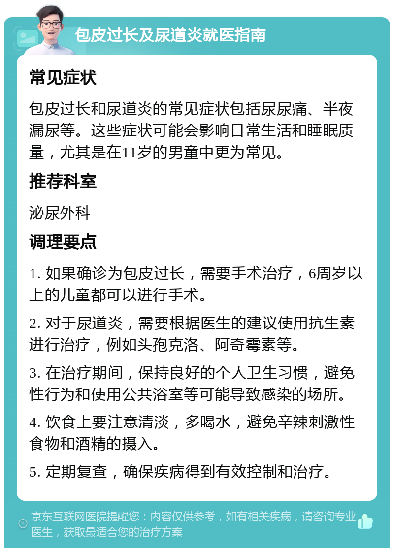 包皮过长及尿道炎就医指南 常见症状 包皮过长和尿道炎的常见症状包括尿尿痛、半夜漏尿等。这些症状可能会影响日常生活和睡眠质量，尤其是在11岁的男童中更为常见。 推荐科室 泌尿外科 调理要点 1. 如果确诊为包皮过长，需要手术治疗，6周岁以上的儿童都可以进行手术。 2. 对于尿道炎，需要根据医生的建议使用抗生素进行治疗，例如头孢克洛、阿奇霉素等。 3. 在治疗期间，保持良好的个人卫生习惯，避免性行为和使用公共浴室等可能导致感染的场所。 4. 饮食上要注意清淡，多喝水，避免辛辣刺激性食物和酒精的摄入。 5. 定期复查，确保疾病得到有效控制和治疗。