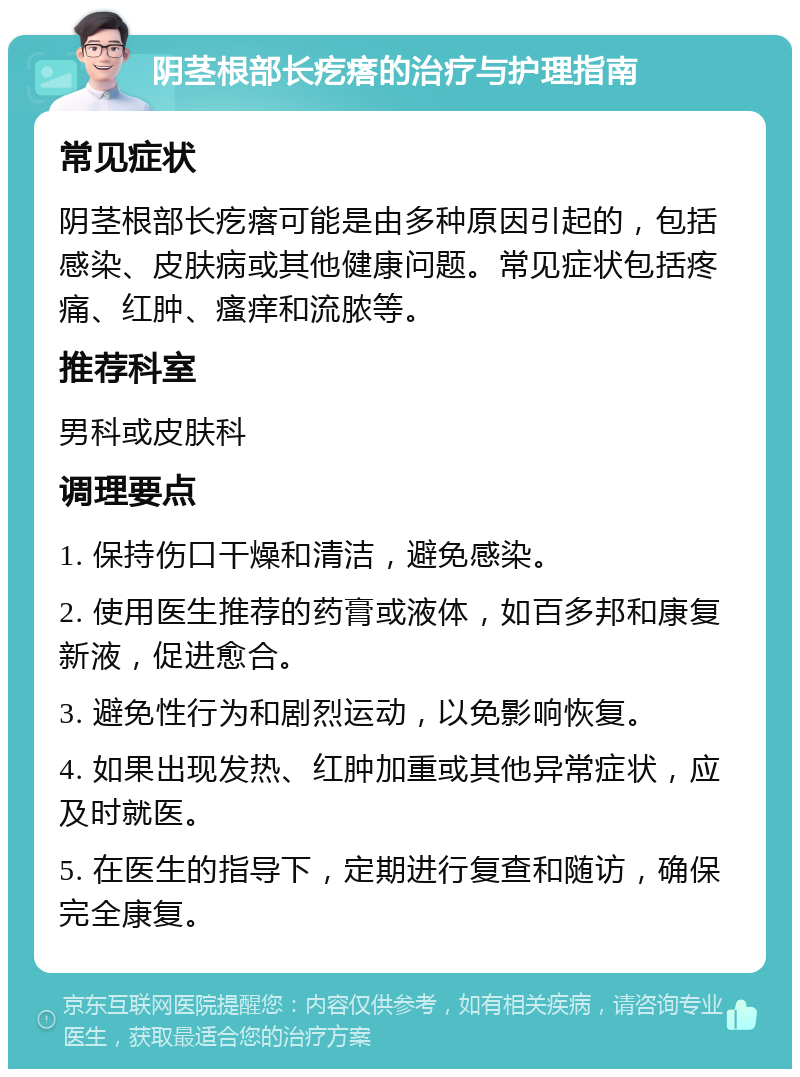 阴茎根部长疙瘩的治疗与护理指南 常见症状 阴茎根部长疙瘩可能是由多种原因引起的，包括感染、皮肤病或其他健康问题。常见症状包括疼痛、红肿、瘙痒和流脓等。 推荐科室 男科或皮肤科 调理要点 1. 保持伤口干燥和清洁，避免感染。 2. 使用医生推荐的药膏或液体，如百多邦和康复新液，促进愈合。 3. 避免性行为和剧烈运动，以免影响恢复。 4. 如果出现发热、红肿加重或其他异常症状，应及时就医。 5. 在医生的指导下，定期进行复查和随访，确保完全康复。