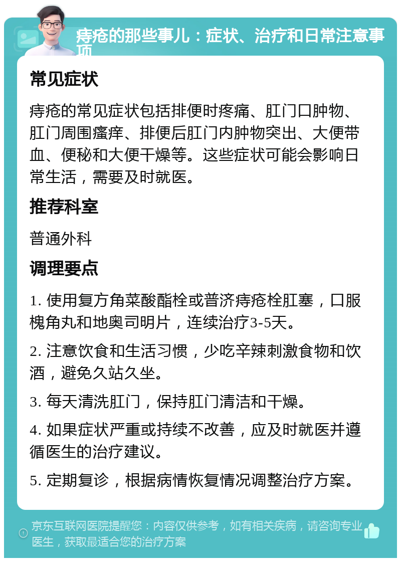 痔疮的那些事儿：症状、治疗和日常注意事项 常见症状 痔疮的常见症状包括排便时疼痛、肛门口肿物、肛门周围瘙痒、排便后肛门内肿物突出、大便带血、便秘和大便干燥等。这些症状可能会影响日常生活，需要及时就医。 推荐科室 普通外科 调理要点 1. 使用复方角菜酸酯栓或普济痔疮栓肛塞，口服槐角丸和地奥司明片，连续治疗3-5天。 2. 注意饮食和生活习惯，少吃辛辣刺激食物和饮酒，避免久站久坐。 3. 每天清洗肛门，保持肛门清洁和干燥。 4. 如果症状严重或持续不改善，应及时就医并遵循医生的治疗建议。 5. 定期复诊，根据病情恢复情况调整治疗方案。