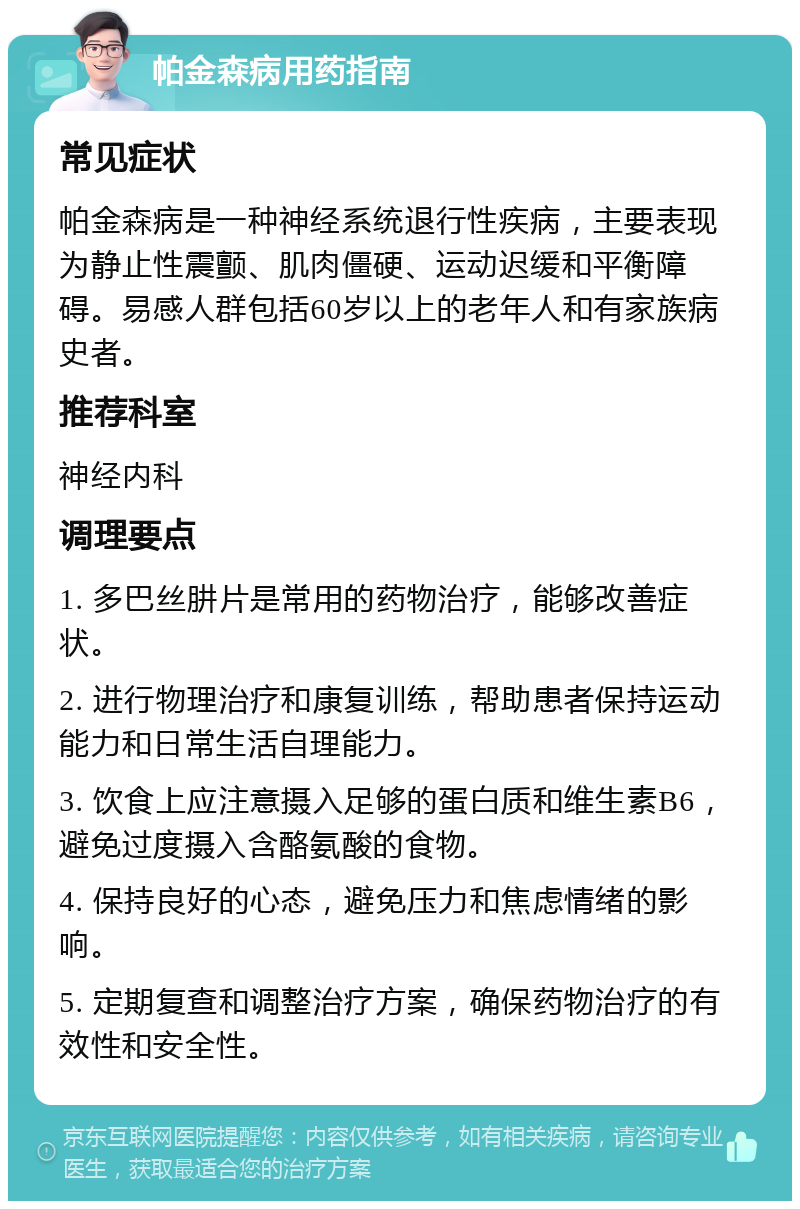 帕金森病用药指南 常见症状 帕金森病是一种神经系统退行性疾病，主要表现为静止性震颤、肌肉僵硬、运动迟缓和平衡障碍。易感人群包括60岁以上的老年人和有家族病史者。 推荐科室 神经内科 调理要点 1. 多巴丝肼片是常用的药物治疗，能够改善症状。 2. 进行物理治疗和康复训练，帮助患者保持运动能力和日常生活自理能力。 3. 饮食上应注意摄入足够的蛋白质和维生素B6，避免过度摄入含酪氨酸的食物。 4. 保持良好的心态，避免压力和焦虑情绪的影响。 5. 定期复查和调整治疗方案，确保药物治疗的有效性和安全性。