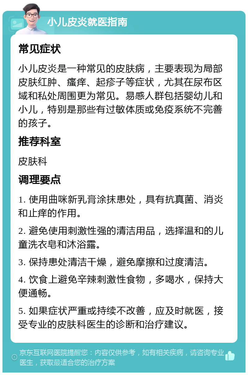 小儿皮炎就医指南 常见症状 小儿皮炎是一种常见的皮肤病，主要表现为局部皮肤红肿、瘙痒、起疹子等症状，尤其在尿布区域和私处周围更为常见。易感人群包括婴幼儿和小儿，特别是那些有过敏体质或免疫系统不完善的孩子。 推荐科室 皮肤科 调理要点 1. 使用曲咪新乳膏涂抹患处，具有抗真菌、消炎和止痒的作用。 2. 避免使用刺激性强的清洁用品，选择温和的儿童洗衣皂和沐浴露。 3. 保持患处清洁干燥，避免摩擦和过度清洁。 4. 饮食上避免辛辣刺激性食物，多喝水，保持大便通畅。 5. 如果症状严重或持续不改善，应及时就医，接受专业的皮肤科医生的诊断和治疗建议。