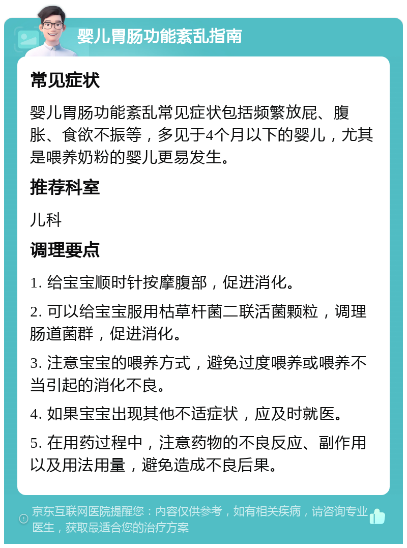 婴儿胃肠功能紊乱指南 常见症状 婴儿胃肠功能紊乱常见症状包括频繁放屁、腹胀、食欲不振等，多见于4个月以下的婴儿，尤其是喂养奶粉的婴儿更易发生。 推荐科室 儿科 调理要点 1. 给宝宝顺时针按摩腹部，促进消化。 2. 可以给宝宝服用枯草杆菌二联活菌颗粒，调理肠道菌群，促进消化。 3. 注意宝宝的喂养方式，避免过度喂养或喂养不当引起的消化不良。 4. 如果宝宝出现其他不适症状，应及时就医。 5. 在用药过程中，注意药物的不良反应、副作用以及用法用量，避免造成不良后果。