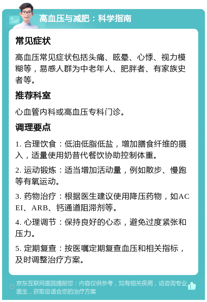 高血压与减肥：科学指南 常见症状 高血压常见症状包括头痛、眩晕、心悸、视力模糊等，易感人群为中老年人、肥胖者、有家族史者等。 推荐科室 心血管内科或高血压专科门诊。 调理要点 1. 合理饮食：低油低脂低盐，增加膳食纤维的摄入，适量使用奶昔代餐饮协助控制体重。 2. 运动锻炼：适当增加活动量，例如散步、慢跑等有氧运动。 3. 药物治疗：根据医生建议使用降压药物，如ACEI、ARB、钙通道阻滞剂等。 4. 心理调节：保持良好的心态，避免过度紧张和压力。 5. 定期复查：按医嘱定期复查血压和相关指标，及时调整治疗方案。