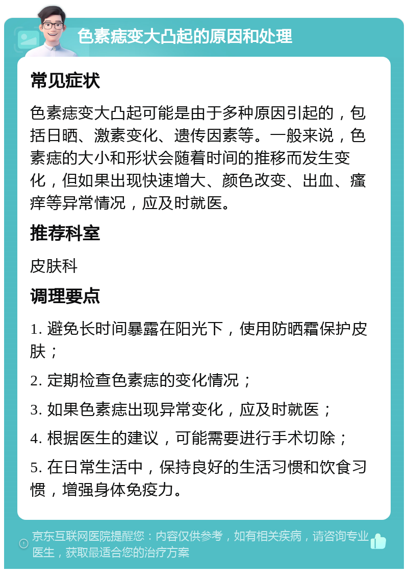 色素痣变大凸起的原因和处理 常见症状 色素痣变大凸起可能是由于多种原因引起的，包括日晒、激素变化、遗传因素等。一般来说，色素痣的大小和形状会随着时间的推移而发生变化，但如果出现快速增大、颜色改变、出血、瘙痒等异常情况，应及时就医。 推荐科室 皮肤科 调理要点 1. 避免长时间暴露在阳光下，使用防晒霜保护皮肤； 2. 定期检查色素痣的变化情况； 3. 如果色素痣出现异常变化，应及时就医； 4. 根据医生的建议，可能需要进行手术切除； 5. 在日常生活中，保持良好的生活习惯和饮食习惯，增强身体免疫力。