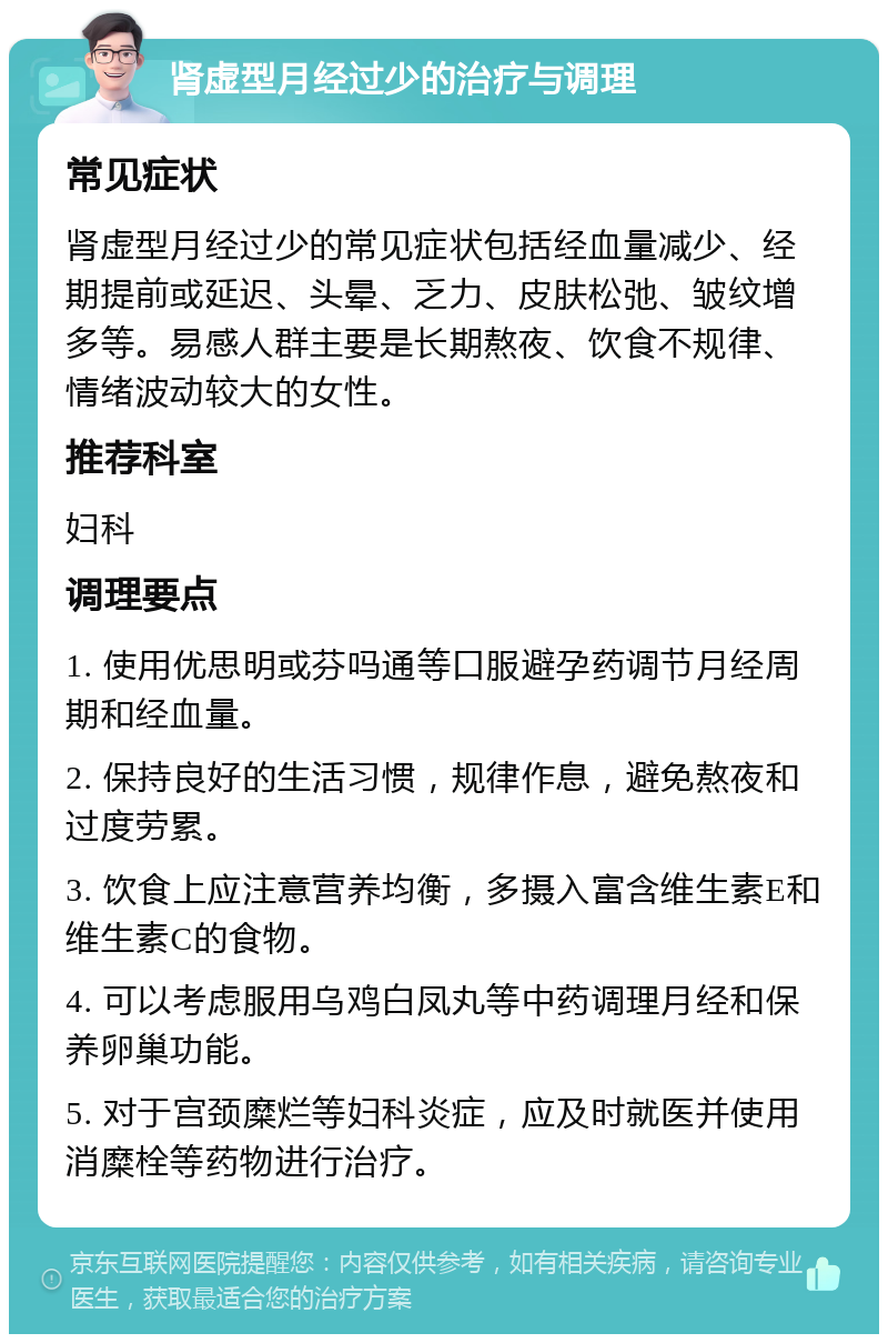 肾虚型月经过少的治疗与调理 常见症状 肾虚型月经过少的常见症状包括经血量减少、经期提前或延迟、头晕、乏力、皮肤松弛、皱纹增多等。易感人群主要是长期熬夜、饮食不规律、情绪波动较大的女性。 推荐科室 妇科 调理要点 1. 使用优思明或芬吗通等口服避孕药调节月经周期和经血量。 2. 保持良好的生活习惯，规律作息，避免熬夜和过度劳累。 3. 饮食上应注意营养均衡，多摄入富含维生素E和维生素C的食物。 4. 可以考虑服用乌鸡白凤丸等中药调理月经和保养卵巢功能。 5. 对于宫颈糜烂等妇科炎症，应及时就医并使用消糜栓等药物进行治疗。