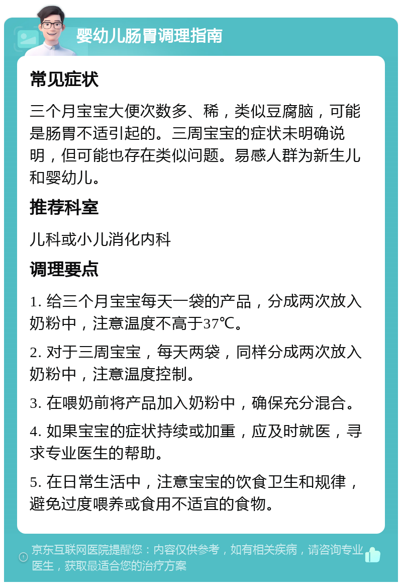 婴幼儿肠胃调理指南 常见症状 三个月宝宝大便次数多、稀，类似豆腐脑，可能是肠胃不适引起的。三周宝宝的症状未明确说明，但可能也存在类似问题。易感人群为新生儿和婴幼儿。 推荐科室 儿科或小儿消化内科 调理要点 1. 给三个月宝宝每天一袋的产品，分成两次放入奶粉中，注意温度不高于37℃。 2. 对于三周宝宝，每天两袋，同样分成两次放入奶粉中，注意温度控制。 3. 在喂奶前将产品加入奶粉中，确保充分混合。 4. 如果宝宝的症状持续或加重，应及时就医，寻求专业医生的帮助。 5. 在日常生活中，注意宝宝的饮食卫生和规律，避免过度喂养或食用不适宜的食物。