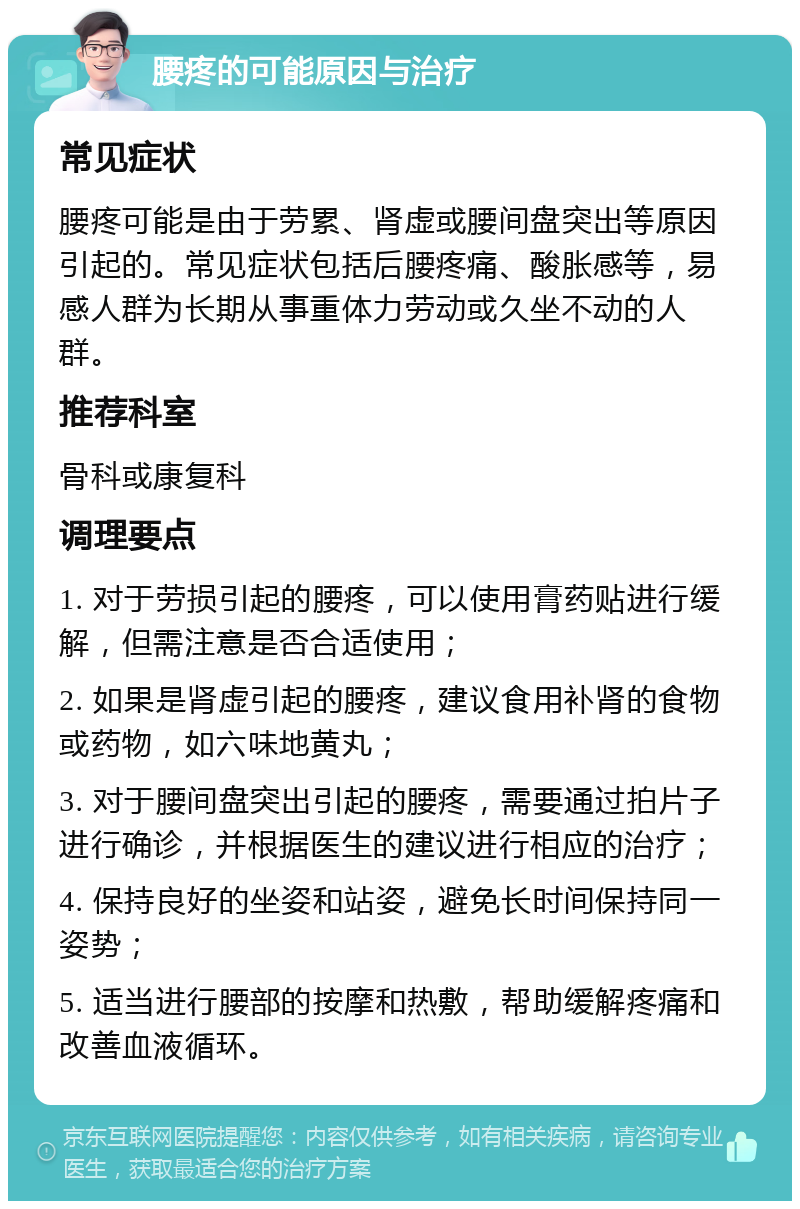 腰疼的可能原因与治疗 常见症状 腰疼可能是由于劳累、肾虚或腰间盘突出等原因引起的。常见症状包括后腰疼痛、酸胀感等，易感人群为长期从事重体力劳动或久坐不动的人群。 推荐科室 骨科或康复科 调理要点 1. 对于劳损引起的腰疼，可以使用膏药贴进行缓解，但需注意是否合适使用； 2. 如果是肾虚引起的腰疼，建议食用补肾的食物或药物，如六味地黄丸； 3. 对于腰间盘突出引起的腰疼，需要通过拍片子进行确诊，并根据医生的建议进行相应的治疗； 4. 保持良好的坐姿和站姿，避免长时间保持同一姿势； 5. 适当进行腰部的按摩和热敷，帮助缓解疼痛和改善血液循环。