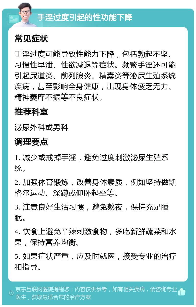 手淫过度引起的性功能下降 常见症状 手淫过度可能导致性能力下降，包括勃起不坚、习惯性早泄、性欲减退等症状。频繁手淫还可能引起尿道炎、前列腺炎、精囊炎等泌尿生殖系统疾病，甚至影响全身健康，出现身体疲乏无力、精神萎靡不振等不良症状。 推荐科室 泌尿外科或男科 调理要点 1. 减少或戒掉手淫，避免过度刺激泌尿生殖系统。 2. 加强体育锻炼，改善身体素质，例如坚持做凯格尔运动、深蹲或仰卧起坐等。 3. 注意良好生活习惯，避免熬夜，保持充足睡眠。 4. 饮食上避免辛辣刺激食物，多吃新鲜蔬菜和水果，保持营养均衡。 5. 如果症状严重，应及时就医，接受专业的治疗和指导。