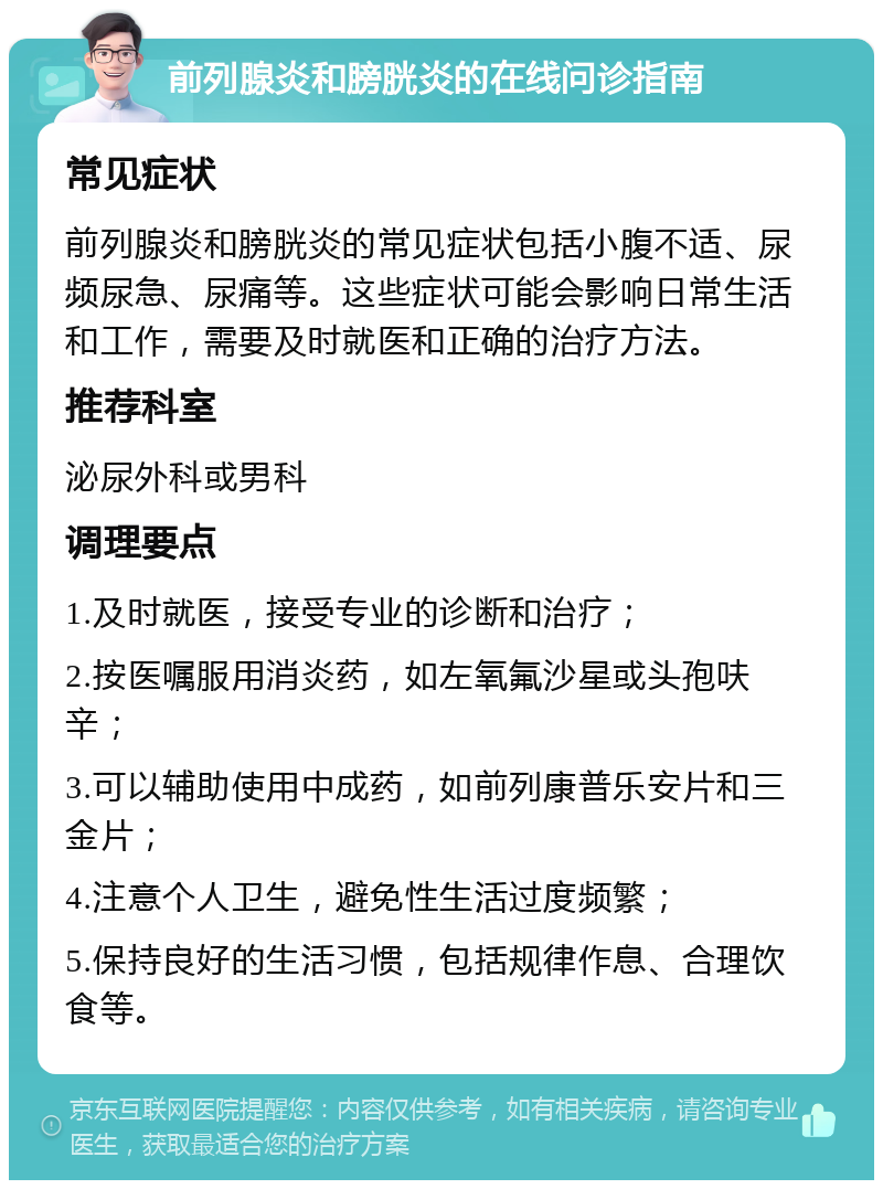 前列腺炎和膀胱炎的在线问诊指南 常见症状 前列腺炎和膀胱炎的常见症状包括小腹不适、尿频尿急、尿痛等。这些症状可能会影响日常生活和工作，需要及时就医和正确的治疗方法。 推荐科室 泌尿外科或男科 调理要点 1.及时就医，接受专业的诊断和治疗； 2.按医嘱服用消炎药，如左氧氟沙星或头孢呋辛； 3.可以辅助使用中成药，如前列康普乐安片和三金片； 4.注意个人卫生，避免性生活过度频繁； 5.保持良好的生活习惯，包括规律作息、合理饮食等。