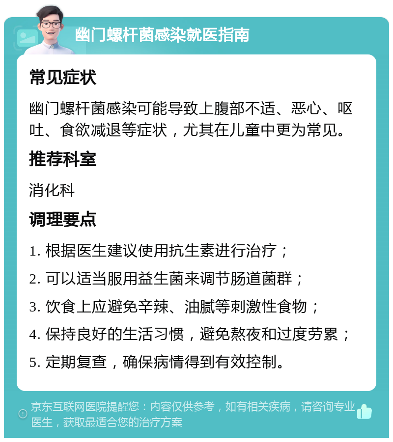 幽门螺杆菌感染就医指南 常见症状 幽门螺杆菌感染可能导致上腹部不适、恶心、呕吐、食欲减退等症状，尤其在儿童中更为常见。 推荐科室 消化科 调理要点 1. 根据医生建议使用抗生素进行治疗； 2. 可以适当服用益生菌来调节肠道菌群； 3. 饮食上应避免辛辣、油腻等刺激性食物； 4. 保持良好的生活习惯，避免熬夜和过度劳累； 5. 定期复查，确保病情得到有效控制。