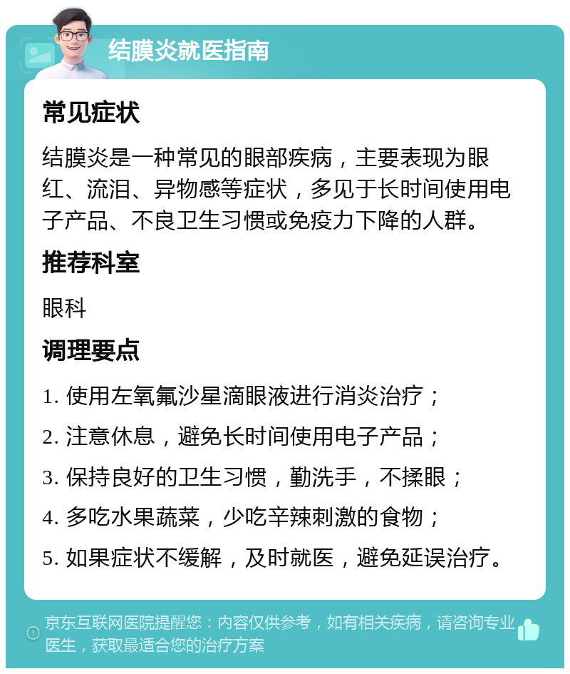 结膜炎就医指南 常见症状 结膜炎是一种常见的眼部疾病，主要表现为眼红、流泪、异物感等症状，多见于长时间使用电子产品、不良卫生习惯或免疫力下降的人群。 推荐科室 眼科 调理要点 1. 使用左氧氟沙星滴眼液进行消炎治疗； 2. 注意休息，避免长时间使用电子产品； 3. 保持良好的卫生习惯，勤洗手，不揉眼； 4. 多吃水果蔬菜，少吃辛辣刺激的食物； 5. 如果症状不缓解，及时就医，避免延误治疗。