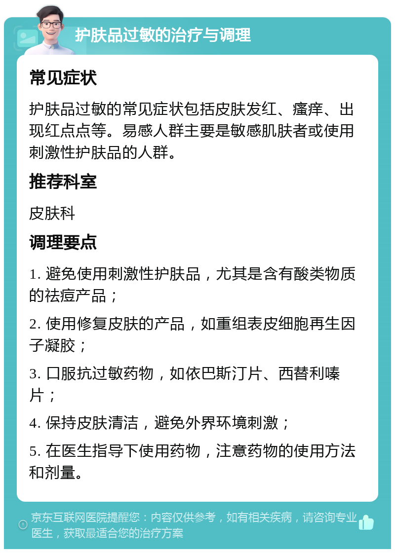 护肤品过敏的治疗与调理 常见症状 护肤品过敏的常见症状包括皮肤发红、瘙痒、出现红点点等。易感人群主要是敏感肌肤者或使用刺激性护肤品的人群。 推荐科室 皮肤科 调理要点 1. 避免使用刺激性护肤品，尤其是含有酸类物质的祛痘产品； 2. 使用修复皮肤的产品，如重组表皮细胞再生因子凝胶； 3. 口服抗过敏药物，如依巴斯汀片、西替利嗪片； 4. 保持皮肤清洁，避免外界环境刺激； 5. 在医生指导下使用药物，注意药物的使用方法和剂量。