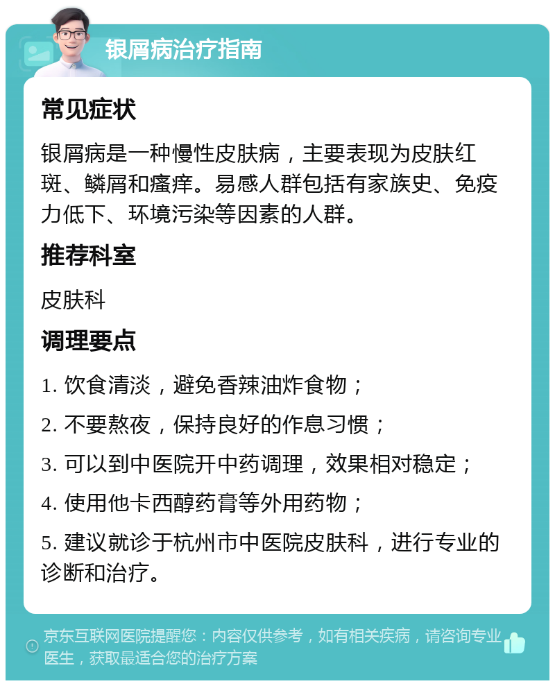 银屑病治疗指南 常见症状 银屑病是一种慢性皮肤病，主要表现为皮肤红斑、鳞屑和瘙痒。易感人群包括有家族史、免疫力低下、环境污染等因素的人群。 推荐科室 皮肤科 调理要点 1. 饮食清淡，避免香辣油炸食物； 2. 不要熬夜，保持良好的作息习惯； 3. 可以到中医院开中药调理，效果相对稳定； 4. 使用他卡西醇药膏等外用药物； 5. 建议就诊于杭州市中医院皮肤科，进行专业的诊断和治疗。