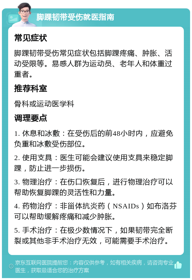 脚踝韧带受伤就医指南 常见症状 脚踝韧带受伤常见症状包括脚踝疼痛、肿胀、活动受限等。易感人群为运动员、老年人和体重过重者。 推荐科室 骨科或运动医学科 调理要点 1. 休息和冰敷：在受伤后的前48小时内，应避免负重和冰敷受伤部位。 2. 使用支具：医生可能会建议使用支具来稳定脚踝，防止进一步损伤。 3. 物理治疗：在伤口恢复后，进行物理治疗可以帮助恢复脚踝的灵活性和力量。 4. 药物治疗：非甾体抗炎药（NSAIDs）如布洛芬可以帮助缓解疼痛和减少肿胀。 5. 手术治疗：在极少数情况下，如果韧带完全断裂或其他非手术治疗无效，可能需要手术治疗。