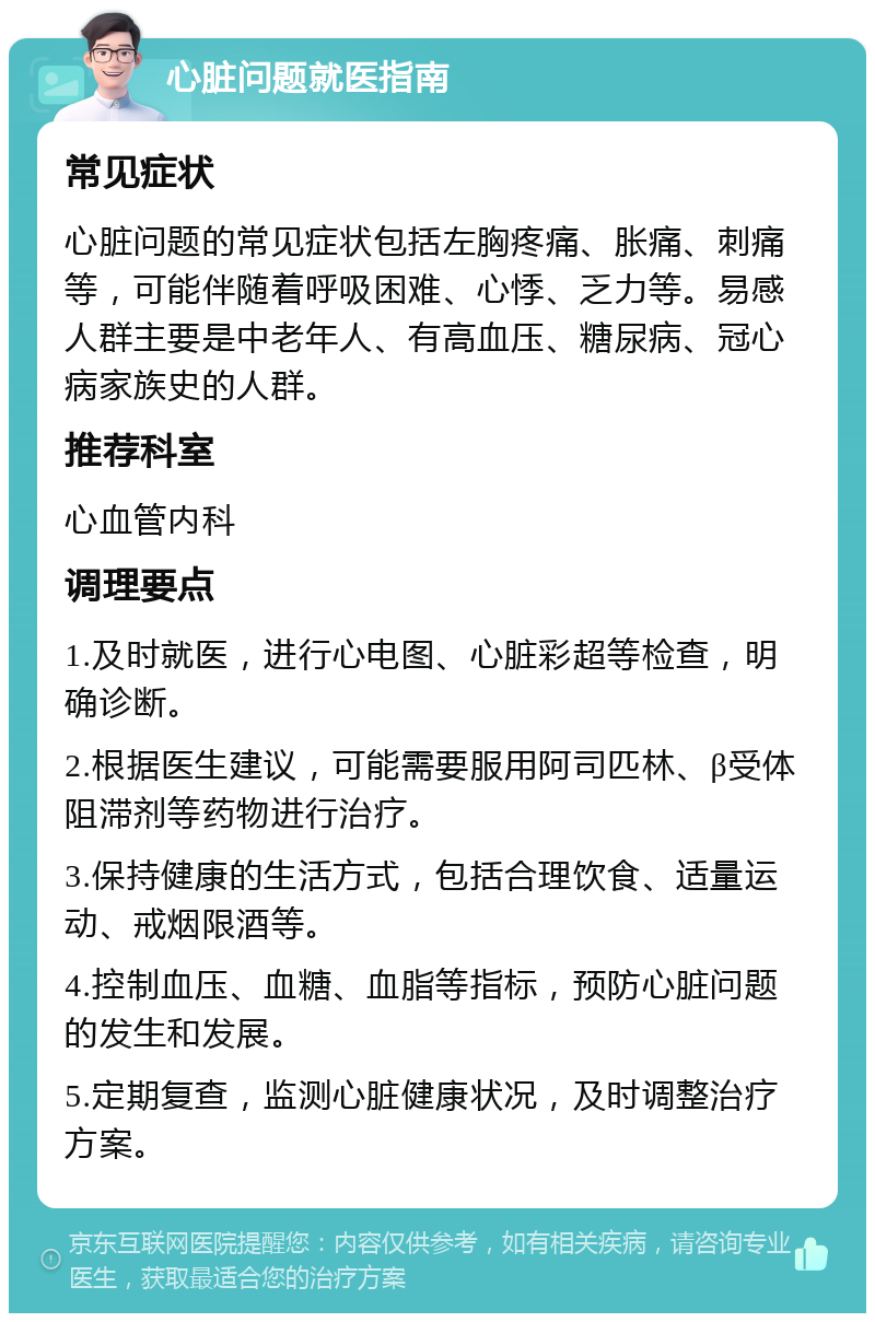 心脏问题就医指南 常见症状 心脏问题的常见症状包括左胸疼痛、胀痛、刺痛等，可能伴随着呼吸困难、心悸、乏力等。易感人群主要是中老年人、有高血压、糖尿病、冠心病家族史的人群。 推荐科室 心血管内科 调理要点 1.及时就医，进行心电图、心脏彩超等检查，明确诊断。 2.根据医生建议，可能需要服用阿司匹林、β受体阻滞剂等药物进行治疗。 3.保持健康的生活方式，包括合理饮食、适量运动、戒烟限酒等。 4.控制血压、血糖、血脂等指标，预防心脏问题的发生和发展。 5.定期复查，监测心脏健康状况，及时调整治疗方案。