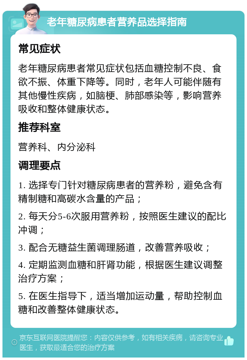 老年糖尿病患者营养品选择指南 常见症状 老年糖尿病患者常见症状包括血糖控制不良、食欲不振、体重下降等。同时，老年人可能伴随有其他慢性疾病，如脑梗、肺部感染等，影响营养吸收和整体健康状态。 推荐科室 营养科、内分泌科 调理要点 1. 选择专门针对糖尿病患者的营养粉，避免含有精制糖和高碳水含量的产品； 2. 每天分5-6次服用营养粉，按照医生建议的配比冲调； 3. 配合无糖益生菌调理肠道，改善营养吸收； 4. 定期监测血糖和肝肾功能，根据医生建议调整治疗方案； 5. 在医生指导下，适当增加运动量，帮助控制血糖和改善整体健康状态。