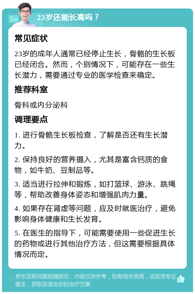 23岁还能长高吗？ 常见症状 23岁的成年人通常已经停止生长，骨骼的生长板已经闭合。然而，个别情况下，可能存在一些生长潜力，需要通过专业的医学检查来确定。 推荐科室 骨科或内分泌科 调理要点 1. 进行骨骼生长板检查，了解是否还有生长潜力。 2. 保持良好的营养摄入，尤其是富含钙质的食物，如牛奶、豆制品等。 3. 适当进行拉伸和锻炼，如打篮球、游泳、跳绳等，帮助改善身体姿态和增强肌肉力量。 4. 如果存在肾虚等问题，应及时就医治疗，避免影响身体健康和生长发育。 5. 在医生的指导下，可能需要使用一些促进生长的药物或进行其他治疗方法，但这需要根据具体情况而定。