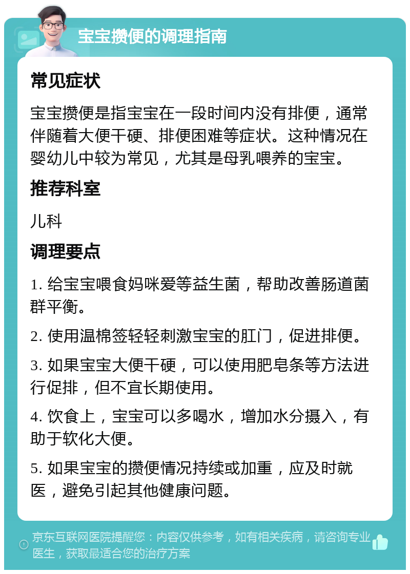 宝宝攒便的调理指南 常见症状 宝宝攒便是指宝宝在一段时间内没有排便，通常伴随着大便干硬、排便困难等症状。这种情况在婴幼儿中较为常见，尤其是母乳喂养的宝宝。 推荐科室 儿科 调理要点 1. 给宝宝喂食妈咪爱等益生菌，帮助改善肠道菌群平衡。 2. 使用温棉签轻轻刺激宝宝的肛门，促进排便。 3. 如果宝宝大便干硬，可以使用肥皂条等方法进行促排，但不宜长期使用。 4. 饮食上，宝宝可以多喝水，增加水分摄入，有助于软化大便。 5. 如果宝宝的攒便情况持续或加重，应及时就医，避免引起其他健康问题。