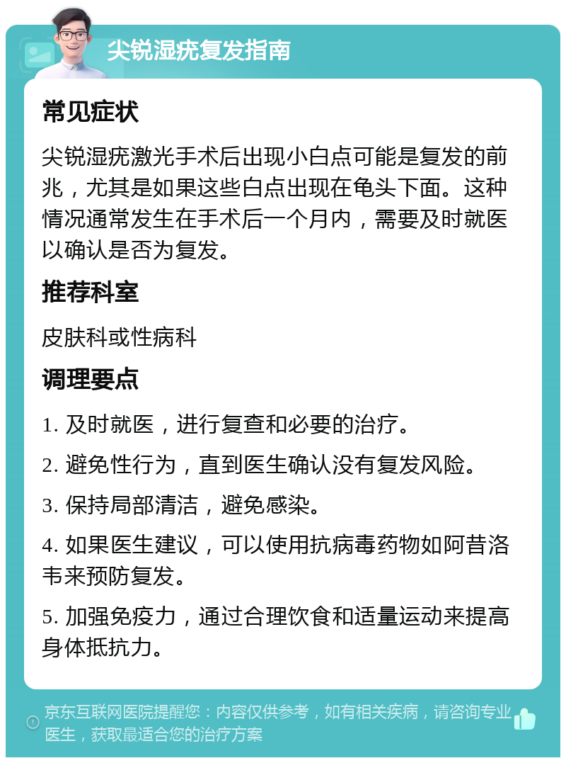 尖锐湿疣复发指南 常见症状 尖锐湿疣激光手术后出现小白点可能是复发的前兆，尤其是如果这些白点出现在龟头下面。这种情况通常发生在手术后一个月内，需要及时就医以确认是否为复发。 推荐科室 皮肤科或性病科 调理要点 1. 及时就医，进行复查和必要的治疗。 2. 避免性行为，直到医生确认没有复发风险。 3. 保持局部清洁，避免感染。 4. 如果医生建议，可以使用抗病毒药物如阿昔洛韦来预防复发。 5. 加强免疫力，通过合理饮食和适量运动来提高身体抵抗力。