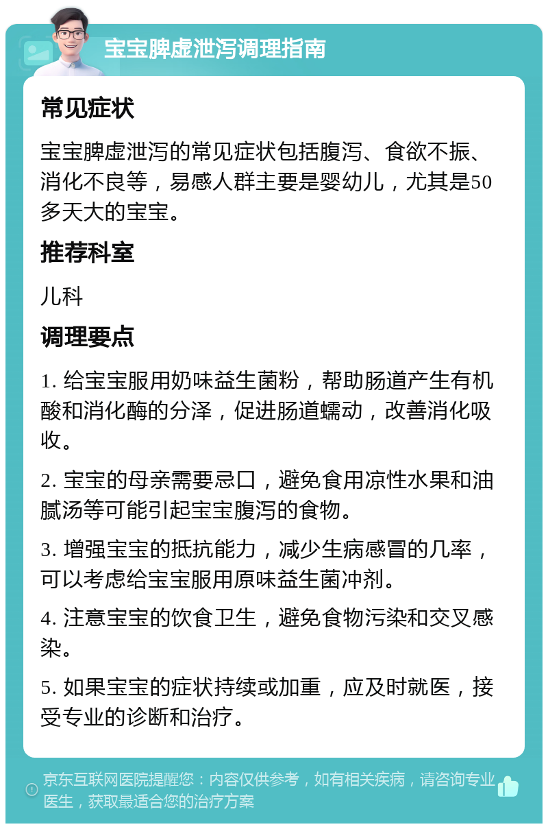 宝宝脾虚泄泻调理指南 常见症状 宝宝脾虚泄泻的常见症状包括腹泻、食欲不振、消化不良等，易感人群主要是婴幼儿，尤其是50多天大的宝宝。 推荐科室 儿科 调理要点 1. 给宝宝服用奶味益生菌粉，帮助肠道产生有机酸和消化酶的分泽，促进肠道蠕动，改善消化吸收。 2. 宝宝的母亲需要忌口，避免食用凉性水果和油腻汤等可能引起宝宝腹泻的食物。 3. 增强宝宝的抵抗能力，减少生病感冒的几率，可以考虑给宝宝服用原味益生菌冲剂。 4. 注意宝宝的饮食卫生，避免食物污染和交叉感染。 5. 如果宝宝的症状持续或加重，应及时就医，接受专业的诊断和治疗。