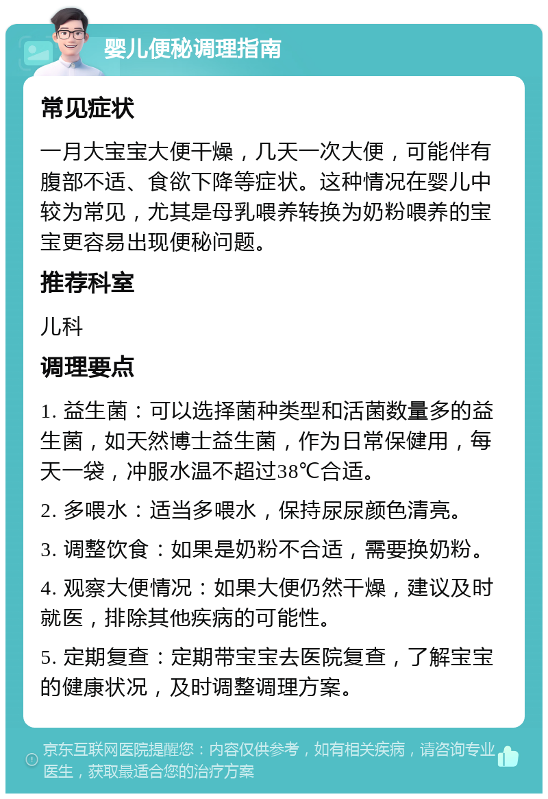 婴儿便秘调理指南 常见症状 一月大宝宝大便干燥，几天一次大便，可能伴有腹部不适、食欲下降等症状。这种情况在婴儿中较为常见，尤其是母乳喂养转换为奶粉喂养的宝宝更容易出现便秘问题。 推荐科室 儿科 调理要点 1. 益生菌：可以选择菌种类型和活菌数量多的益生菌，如天然博士益生菌，作为日常保健用，每天一袋，冲服水温不超过38℃合适。 2. 多喂水：适当多喂水，保持尿尿颜色清亮。 3. 调整饮食：如果是奶粉不合适，需要换奶粉。 4. 观察大便情况：如果大便仍然干燥，建议及时就医，排除其他疾病的可能性。 5. 定期复查：定期带宝宝去医院复查，了解宝宝的健康状况，及时调整调理方案。