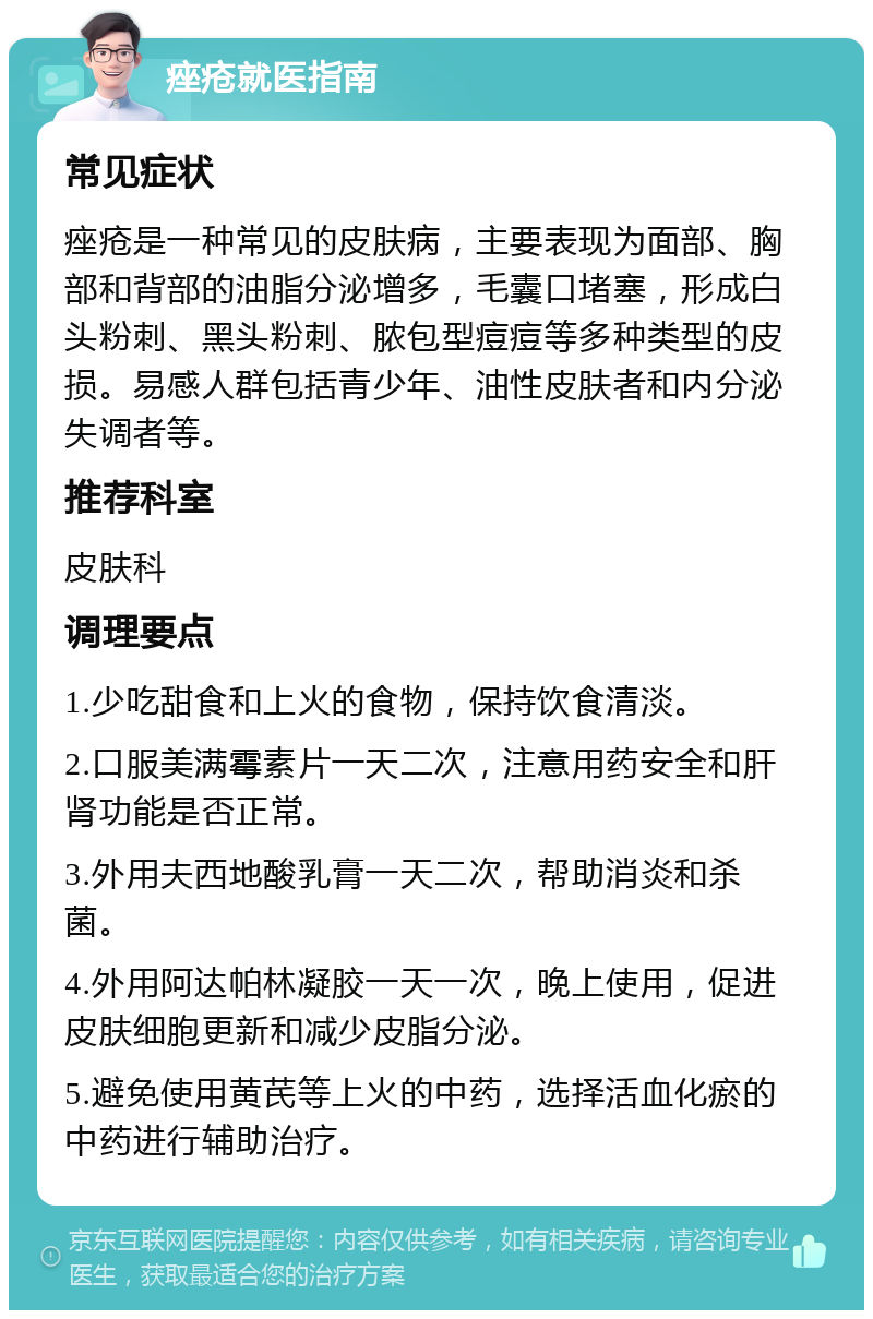 痤疮就医指南 常见症状 痤疮是一种常见的皮肤病，主要表现为面部、胸部和背部的油脂分泌增多，毛囊口堵塞，形成白头粉刺、黑头粉刺、脓包型痘痘等多种类型的皮损。易感人群包括青少年、油性皮肤者和内分泌失调者等。 推荐科室 皮肤科 调理要点 1.少吃甜食和上火的食物，保持饮食清淡。 2.口服美满霉素片一天二次，注意用药安全和肝肾功能是否正常。 3.外用夫西地酸乳膏一天二次，帮助消炎和杀菌。 4.外用阿达帕林凝胶一天一次，晚上使用，促进皮肤细胞更新和减少皮脂分泌。 5.避免使用黄芪等上火的中药，选择活血化瘀的中药进行辅助治疗。