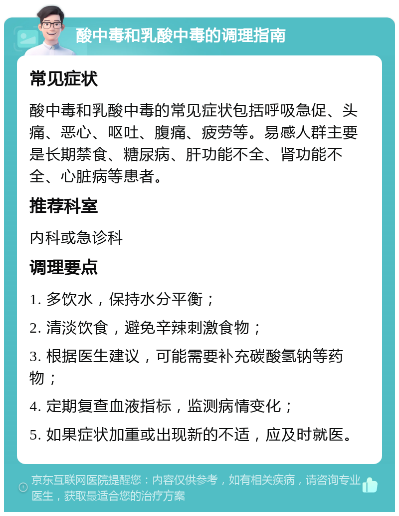 酸中毒和乳酸中毒的调理指南 常见症状 酸中毒和乳酸中毒的常见症状包括呼吸急促、头痛、恶心、呕吐、腹痛、疲劳等。易感人群主要是长期禁食、糖尿病、肝功能不全、肾功能不全、心脏病等患者。 推荐科室 内科或急诊科 调理要点 1. 多饮水，保持水分平衡； 2. 清淡饮食，避免辛辣刺激食物； 3. 根据医生建议，可能需要补充碳酸氢钠等药物； 4. 定期复查血液指标，监测病情变化； 5. 如果症状加重或出现新的不适，应及时就医。