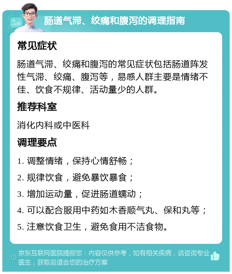 肠道气滞、绞痛和腹泻的调理指南 常见症状 肠道气滞、绞痛和腹泻的常见症状包括肠道阵发性气滞、绞痛、腹泻等，易感人群主要是情绪不佳、饮食不规律、活动量少的人群。 推荐科室 消化内科或中医科 调理要点 1. 调整情绪，保持心情舒畅； 2. 规律饮食，避免暴饮暴食； 3. 增加运动量，促进肠道蠕动； 4. 可以配合服用中药如木香顺气丸、保和丸等； 5. 注意饮食卫生，避免食用不洁食物。