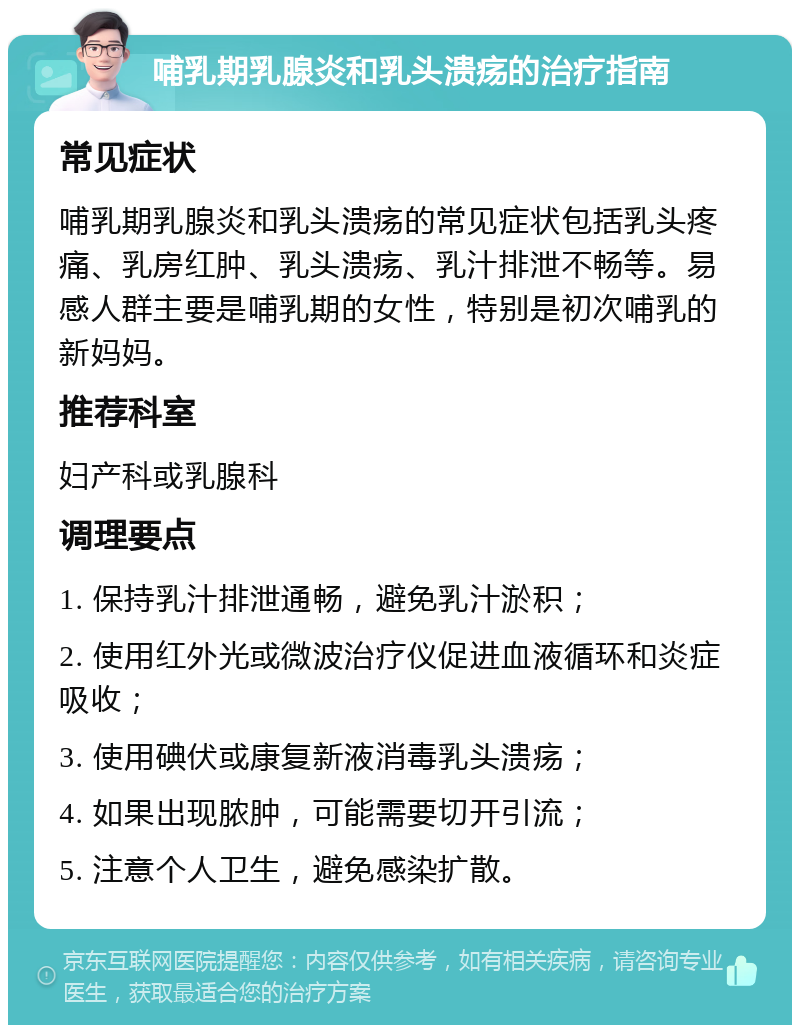 哺乳期乳腺炎和乳头溃疡的治疗指南 常见症状 哺乳期乳腺炎和乳头溃疡的常见症状包括乳头疼痛、乳房红肿、乳头溃疡、乳汁排泄不畅等。易感人群主要是哺乳期的女性，特别是初次哺乳的新妈妈。 推荐科室 妇产科或乳腺科 调理要点 1. 保持乳汁排泄通畅，避免乳汁淤积； 2. 使用红外光或微波治疗仪促进血液循环和炎症吸收； 3. 使用碘伏或康复新液消毒乳头溃疡； 4. 如果出现脓肿，可能需要切开引流； 5. 注意个人卫生，避免感染扩散。