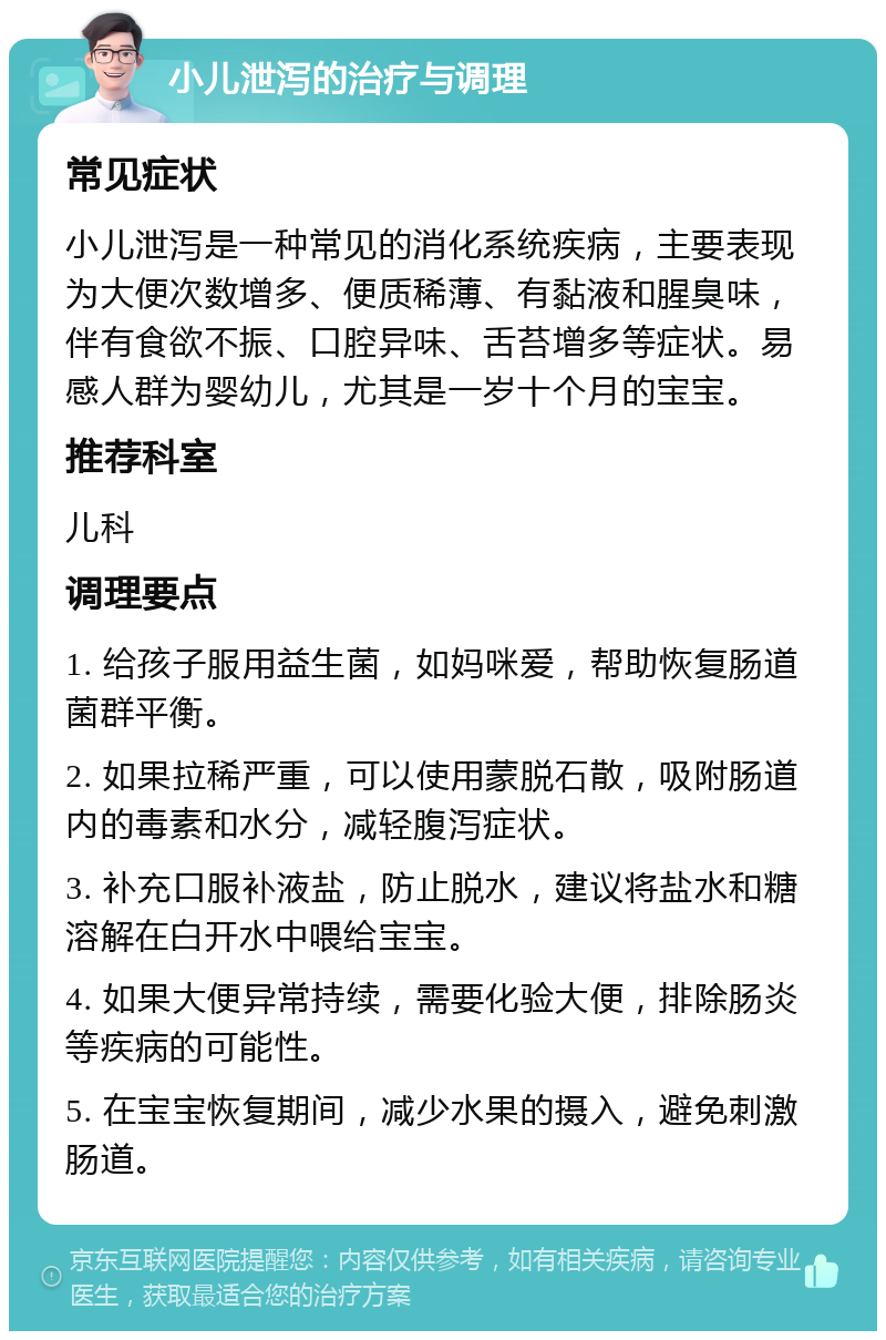 小儿泄泻的治疗与调理 常见症状 小儿泄泻是一种常见的消化系统疾病，主要表现为大便次数增多、便质稀薄、有黏液和腥臭味，伴有食欲不振、口腔异味、舌苔增多等症状。易感人群为婴幼儿，尤其是一岁十个月的宝宝。 推荐科室 儿科 调理要点 1. 给孩子服用益生菌，如妈咪爱，帮助恢复肠道菌群平衡。 2. 如果拉稀严重，可以使用蒙脱石散，吸附肠道内的毒素和水分，减轻腹泻症状。 3. 补充口服补液盐，防止脱水，建议将盐水和糖溶解在白开水中喂给宝宝。 4. 如果大便异常持续，需要化验大便，排除肠炎等疾病的可能性。 5. 在宝宝恢复期间，减少水果的摄入，避免刺激肠道。