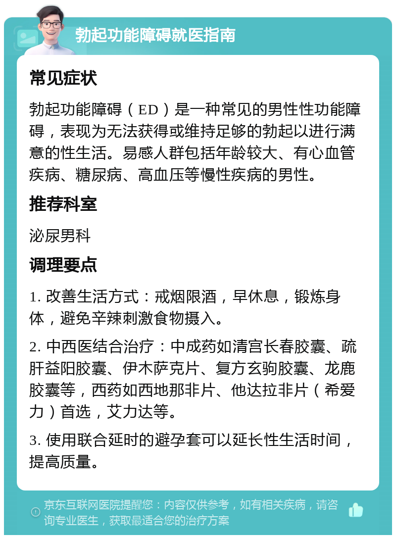 勃起功能障碍就医指南 常见症状 勃起功能障碍（ED）是一种常见的男性性功能障碍，表现为无法获得或维持足够的勃起以进行满意的性生活。易感人群包括年龄较大、有心血管疾病、糖尿病、高血压等慢性疾病的男性。 推荐科室 泌尿男科 调理要点 1. 改善生活方式：戒烟限酒，早休息，锻炼身体，避免辛辣刺激食物摄入。 2. 中西医结合治疗：中成药如清宫长春胶囊、疏肝益阳胶囊、伊木萨克片、复方玄驹胶囊、龙鹿胶囊等，西药如西地那非片、他达拉非片（希爱力）首选，艾力达等。 3. 使用联合延时的避孕套可以延长性生活时间，提高质量。