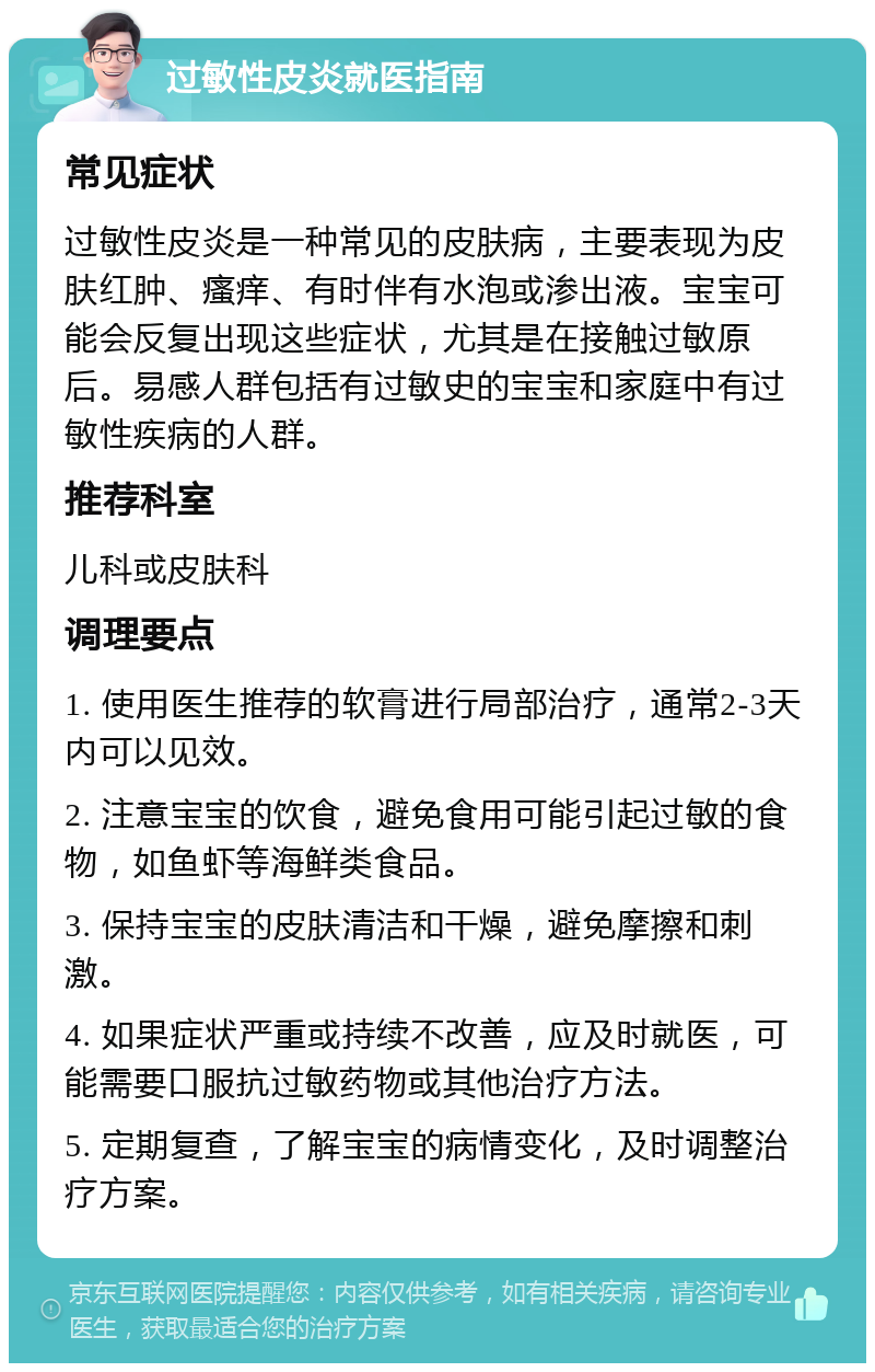 过敏性皮炎就医指南 常见症状 过敏性皮炎是一种常见的皮肤病，主要表现为皮肤红肿、瘙痒、有时伴有水泡或渗出液。宝宝可能会反复出现这些症状，尤其是在接触过敏原后。易感人群包括有过敏史的宝宝和家庭中有过敏性疾病的人群。 推荐科室 儿科或皮肤科 调理要点 1. 使用医生推荐的软膏进行局部治疗，通常2-3天内可以见效。 2. 注意宝宝的饮食，避免食用可能引起过敏的食物，如鱼虾等海鲜类食品。 3. 保持宝宝的皮肤清洁和干燥，避免摩擦和刺激。 4. 如果症状严重或持续不改善，应及时就医，可能需要口服抗过敏药物或其他治疗方法。 5. 定期复查，了解宝宝的病情变化，及时调整治疗方案。